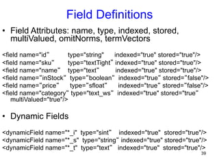 Field Definitions
•  Field Attributes: name, type, indexed, stored,
multiValued, omitNorms, termVectors
<field name="id“
type="string"
indexed="true" stored="true"/>
<field name="sku“
type="textTight” indexed="true" stored="true"/>
<field name="name“ type="text“
indexed="true" stored="true"/>
<field name=“inStock“ type=“boolean“ indexed="true“ stored=“false"/>
<field name=“price“
type=“sfloat“
indexed="true“ stored=“false"/>
<field name="category“ type="text_ws“ indexed="true" stored="true“
multiValued="true"/>

•  Dynamic Fields
<dynamicField name="*_i" type="sint“ indexed="true" stored="true"/>
<dynamicField name="*_s" type="string“ indexed="true" stored="true"/>
<dynamicField name="*_t" type="text“ indexed="true" stored="true"/>
39

 