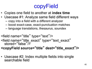 copyField
•  Copies one field to another at index time
•  Usecase #1: Analyze same field different ways
–  copy into a field with a different analyzer
–  boost exact-case, exact-punctuation matches
–  language translations, thesaurus, soundex

<field name=“title” type=“text”/>
<field name=“title_exact” type=“text_exact”
stored=“false”/>
<copyField source=“title” dest=“title_exact”/>
•  Usecase #2: Index multiple fields into single
searchable field
40

 