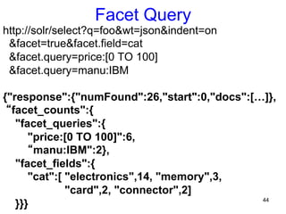 Facet Query

http://solr/select?q=foo&wt=json&indent=on
&facet=true&facet.field=cat
&facet.query=price:[0 TO 100]
&facet.query=manu:IBM
{"response":{"numFound":26,"start":0,"docs":[…]},
“facet_counts":{
"facet_queries":{
"price:[0 TO 100]":6,
“manu:IBM":2},
"facet_fields":{
"cat":[ "electronics",14, "memory",3,
"card",2, "connector",2]
44
}}}

 