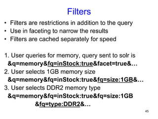 Filters
•  Filters are restrictions in addition to the query
•  Use in faceting to narrow the results
•  Filters are cached separately for speed
1. User queries for memory, query sent to solr is
&q=memory&fq=inStock:true&facet=true&…
2. User selects 1GB memory size
&q=memory&fq=inStock:true&fq=size:1GB&…
3. User selects DDR2 memory type
&q=memory&fq=inStock:true&fq=size:1GB
&fq=type:DDR2&…
45

 