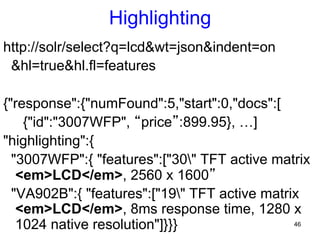 Highlighting
http://solr/select?q=lcd&wt=json&indent=on
&hl=true&hl.fl=features
{"response":{"numFound":5,"start":0,"docs":[
{"id":"3007WFP", “price”:899.95}, …]
"highlighting":{
"3007WFP":{ "features":["30" TFT active matrix
<em>LCD</em>, 2560 x 1600”
"VA902B":{ "features":["19" TFT active matrix
<em>LCD</em>, 8ms response time, 1280 x
46
1024 native resolution"]}}}

 