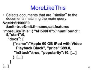 MoreLikeThis
•  Selects documents that are “similar” to the
documents matching the main query.
&q=id:6H500F0
&mlt=true&mlt.fl=name,cat,features
"moreLikeThis":{ "6H500F0":{"numFound":
5,"start":0,
"docs”: [
{"name":"Apple 60 GB iPod with Video
Playback Black", "price":399.0,
"inStock":true, "popularity":10, […]
}, […]
]
[…]

47

 