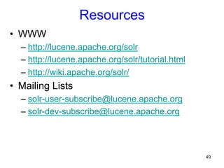 Resources
•  WWW
–  http://lucene.apache.org/solr
–  http://lucene.apache.org/solr/tutorial.html
–  http://wiki.apache.org/solr/

•  Mailing Lists
–  solr-user-subscribe@lucene.apache.org
–  solr-dev-subscribe@lucene.apache.org

49

 