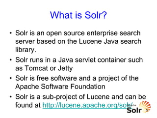 What is Solr?
•  Solr is an open source enterprise search
server based on the Lucene Java search
library.
•  Solr runs in a Java servlet container such
as Tomcat or Jetty
•  Solr is free software and a project of the
Apache Software Foundation
•  Solr is a sub-project of Lucene and can be
found at http://lucene.apache.org/solr/

5

 