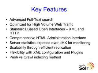 Key Features
•  Advanced Full-Text search
•  Optimized for High Volume Web Traffic
•  Standards Based Open Interfaces – XML and
HTTP
•  Comprehensive HTML Administration Interface
•  Server statistics exposed over JMX for monitoring
•  Scalability through efficient replication
•  Flexibility with XML configuration and Plugins
•  Push vs Crawl indexing method
6

 