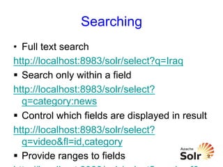 Searching
•  Full text search
http://localhost:8983/solr/select?q=Iraq
§  Search only within a field
http://localhost:8983/solr/select?
q=category:news
§  Control which fields are displayed in result
http://localhost:8983/solr/select?
q=video&fl=id,category
9
§  Provide ranges to fields

 