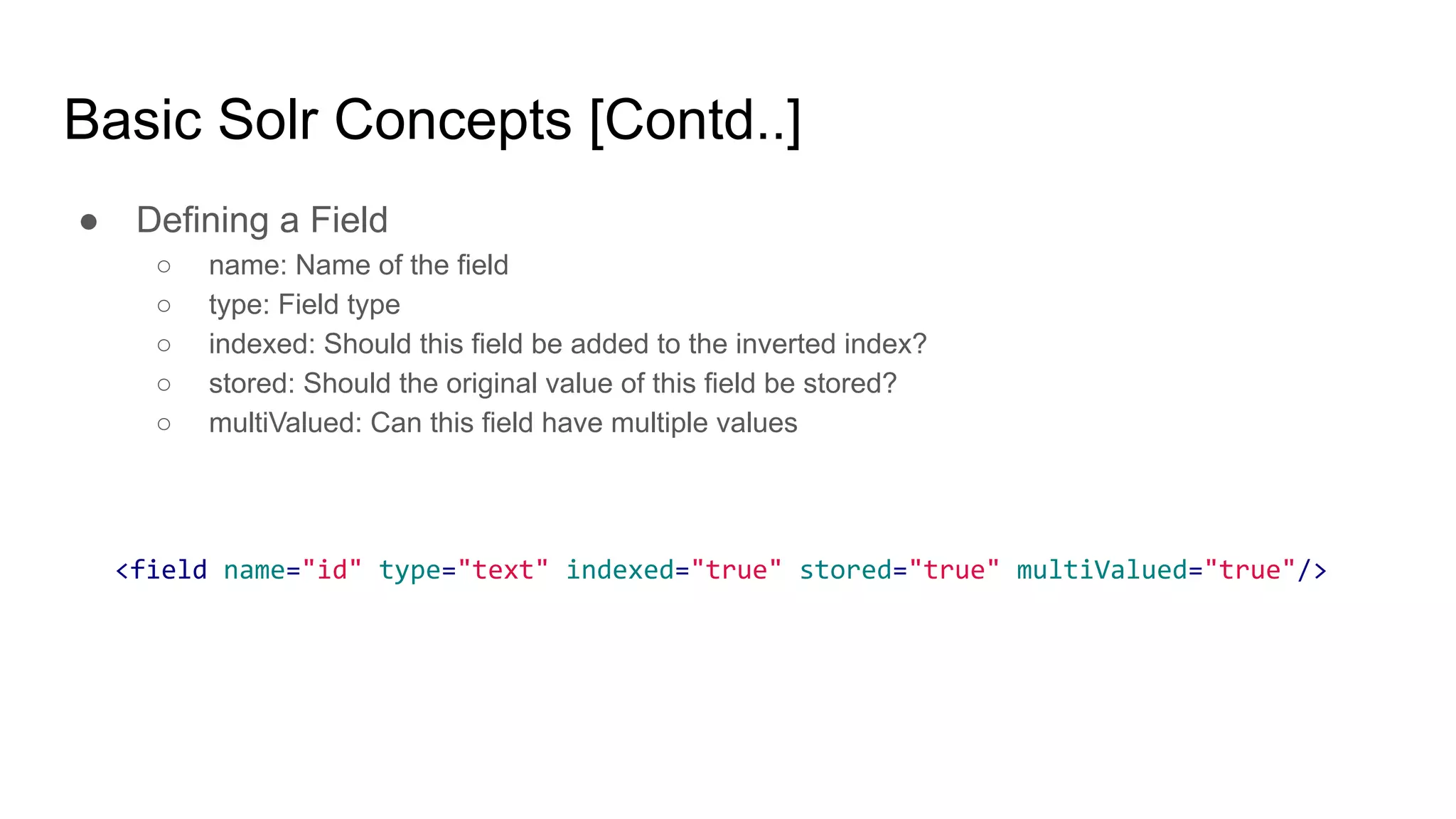 Basic Solr Concepts [Contd..]
● Defining a Field
○ name: Name of the field
○ type: Field type
○ indexed: Should this field be added to the inverted index?
○ stored: Should the original value of this field be stored?
○ multiValued: Can this field have multiple values
<field name="id" type="text" indexed="true" stored="true" multiValued="true"/>
 