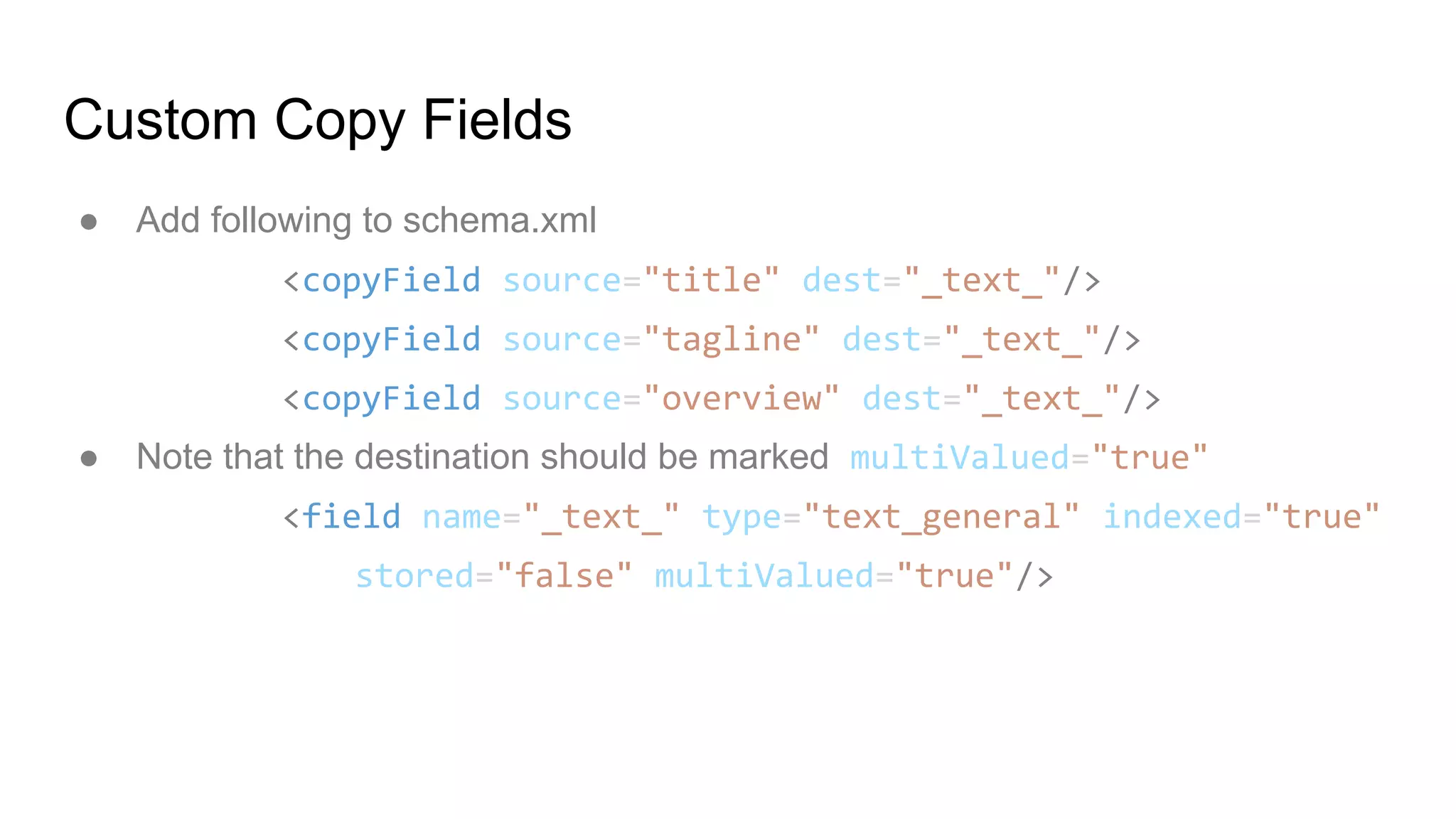 Custom Copy Fields
● Add following to schema.xml
<copyField source="title" dest="_text_"/>
<copyField source="tagline" dest="_text_"/>
<copyField source="overview" dest="_text_"/>
● Note that the destination should be marked multiValued="true"
<field name="_text_" type="text_general" indexed="true"
stored="false" multiValued="true"/>
 