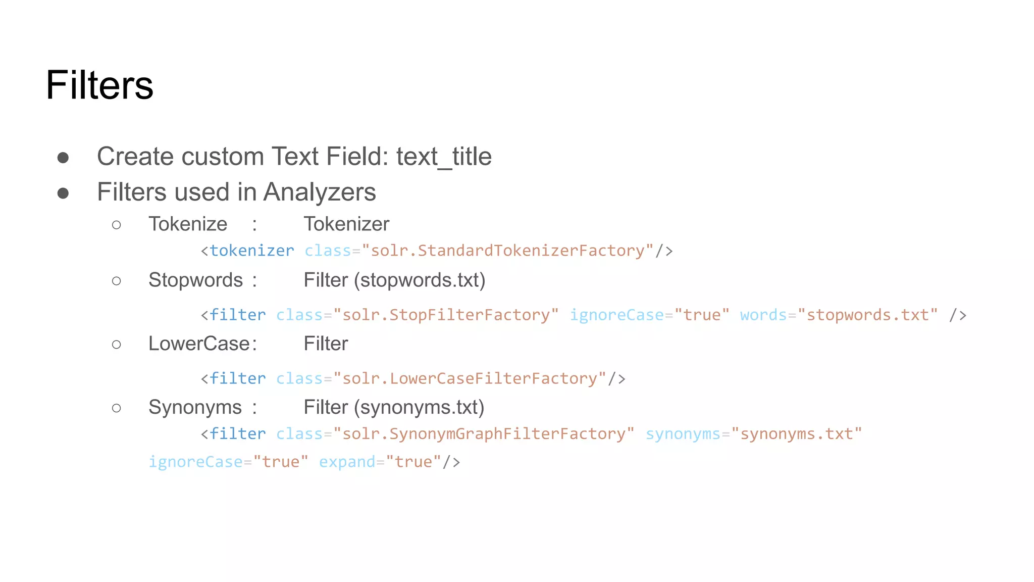 ● Create custom Text Field: text_title
● Filters used in Analyzers
○ Tokenize : Tokenizer
<tokenizer class="solr.StandardTokenizerFactory"/>
○ Stopwords : Filter (stopwords.txt)
<filter class="solr.StopFilterFactory" ignoreCase="true" words="stopwords.txt" />
○ LowerCase: Filter
<filter class="solr.LowerCaseFilterFactory"/>
○ Synonyms : Filter (synonyms.txt)
<filter class="solr.SynonymGraphFilterFactory" synonyms="synonyms.txt"
ignoreCase="true" expand="true"/>
Filters
 