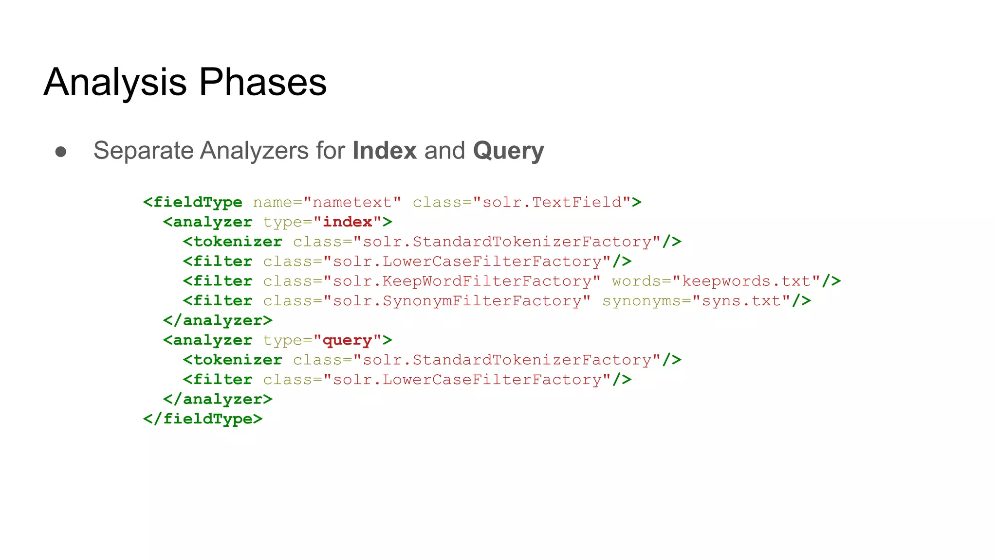 Analysis Phases
● Separate Analyzers for Index and Query
<fieldType name="nametext" class="solr.TextField">
<analyzer type="index">
<tokenizer class="solr.StandardTokenizerFactory"/>
<filter class="solr.LowerCaseFilterFactory"/>
<filter class="solr.KeepWordFilterFactory" words="keepwords.txt"/>
<filter class="solr.SynonymFilterFactory" synonyms="syns.txt"/>
</analyzer>
<analyzer type="query">
<tokenizer class="solr.StandardTokenizerFactory"/>
<filter class="solr.LowerCaseFilterFactory"/>
</analyzer>
</fieldType>
 