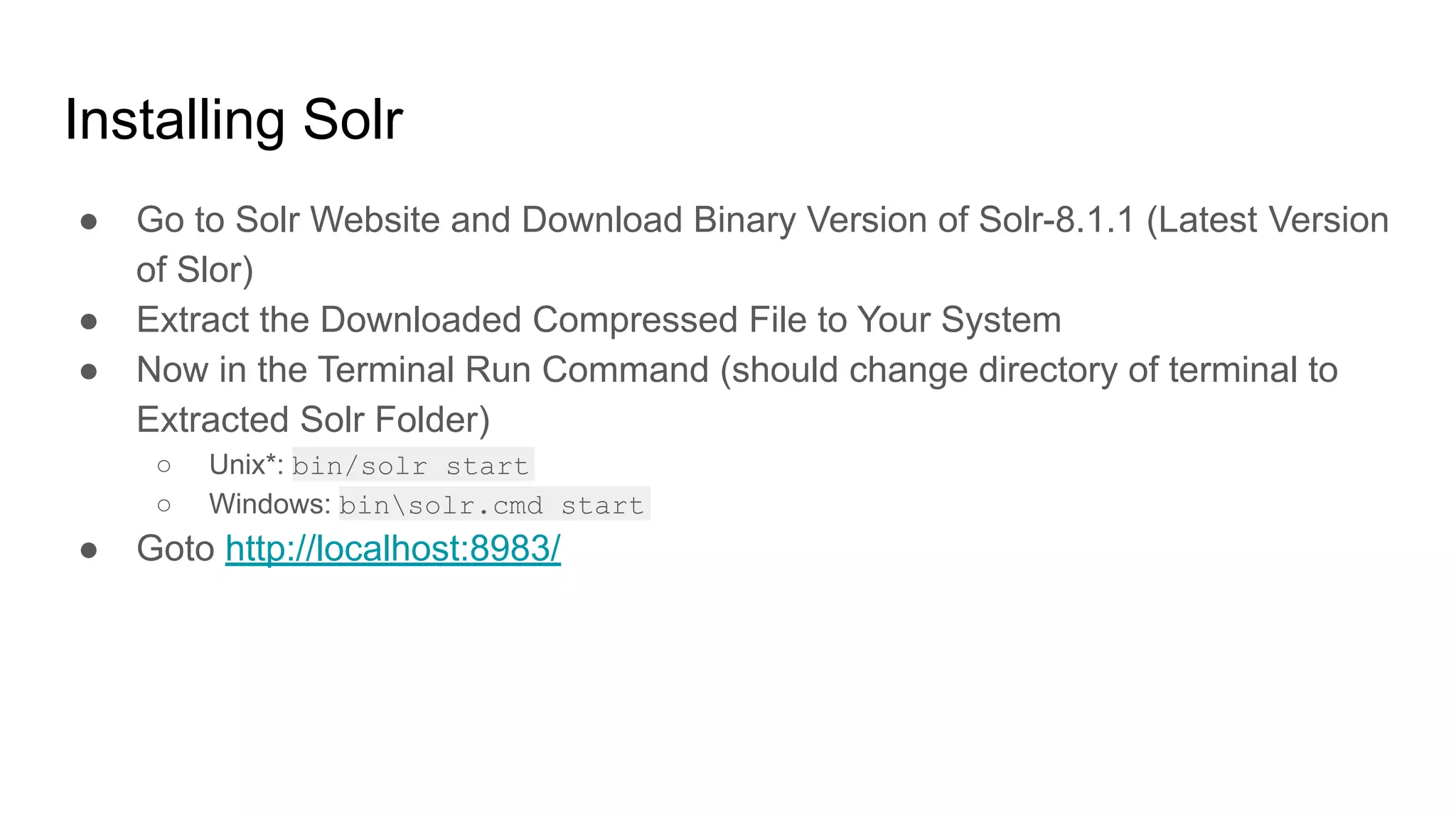 Installing Solr
● Go to Solr Website and Download Binary Version of Solr-8.1.1 (Latest Version
of Slor)
● Extract the Downloaded Compressed File to Your System
● Now in the Terminal Run Command (should change directory of terminal to
Extracted Solr Folder)
○ Unix*: bin/solr start
○ Windows: binsolr.cmd start
● Goto http://localhost:8983/
 