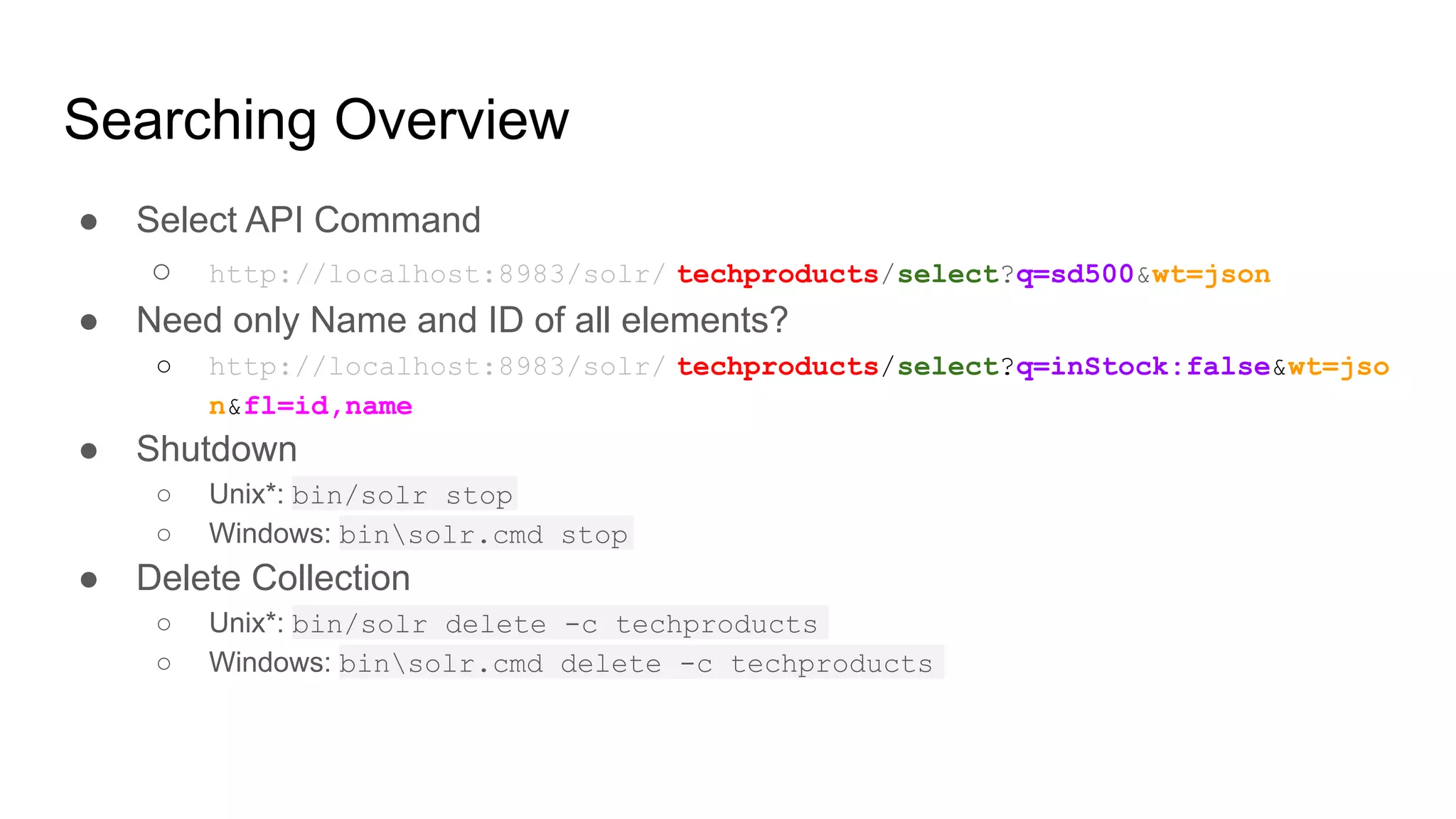 Searching Overview
● Select API Command
○ http://localhost:8983/solr/ techproducts/select?q=sd500&wt=json
● Need only Name and ID of all elements?
○ http://localhost:8983/solr/ techproducts/select?q=inStock:false&wt=jso
n&fl=id,name
● Shutdown
○ Unix*: bin/solr stop
○ Windows: binsolr.cmd stop
● Delete Collection
○ Unix*: bin/solr delete -c techproducts
○ Windows: binsolr.cmd delete -c techproducts
 