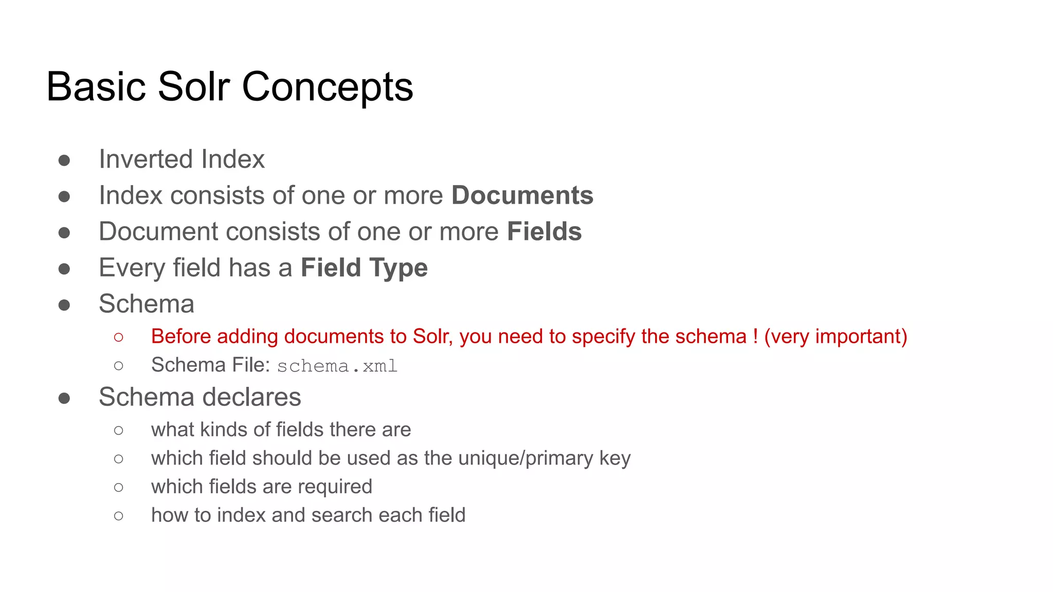 Basic Solr Concepts
● Inverted Index
● Index consists of one or more Documents
● Document consists of one or more Fields
● Every field has a Field Type
● Schema
○ Before adding documents to Solr, you need to specify the schema ! (very important)
○ Schema File: schema.xml
● Schema declares
○ what kinds of fields there are
○ which field should be used as the unique/primary key
○ which fields are required
○ how to index and search each field
 