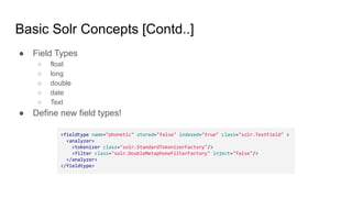 Basic Solr Concepts [Contd..]
● Field Types
○ float
○ long
○ double
○ date
○ Text
● Define new field types!
<fieldtype name="phonetic" stored="false" indexed="true" class="solr.TextField" >
<analyzer>
<tokenizer class="solr.StandardTokenizerFactory"/>
<filter class="solr.DoubleMetaphoneFilterFactory" inject="false"/>
</analyzer>
</fieldtype>
 
