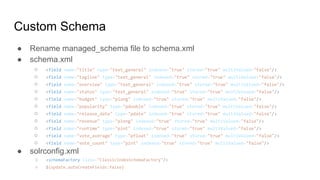 Custom Schema
● Rename managed_schema file to schema.xml
● schema.xml
○ <field name="title" type="text_general" indexed="true" stored="true" multiValued="false"/>
○ <field name="tagline" type="text_general" indexed="true" stored="true" multiValued="false"/>
○ <field name="overview" type="text_general" indexed="true" stored="true" multiValued="false"/>
○ <field name="status" type="text_general" indexed="true" stored="true" multiValued="false"/>
○ <field name="budget" type="plong" indexed="true" stored="true" multiValued="false"/>
○ <field name="popularity" type="pdouble" indexed="true" stored="true" multiValued="false"/>
○ <field name="release_date" type="pdate" indexed="true" stored="true" multiValued="false"/>
○ <field name="revenue" type="plong" indexed="true" stored="true" multiValued="false"/>
○ <field name="runtime" type="pint" indexed="true" stored="true" multiValued="false"/>
○ <field name="vote_average" type="pfloat" indexed="true" stored="true" multiValued="false"/>
○ <field name="vote_count" type="pint" indexed="true" stored="true" multiValued="false"/>
● solrconfig.xml
○ <schemaFactory class="ClassicIndexSchemaFactory"/>
○ ${update.autoCreateFields:false}
 