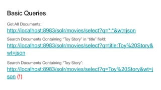 Basic Queries
Get All Documents:
http://localhost:8983/solr/movies/select?q=*:*&wt=json
Search Documents Containing “Toy Story” in “title” field:
http://localhost:8983/solr/movies/select?q=title:Toy%20Story&
wt=json
Search Documents Containing “Toy Story”:
http://localhost:8983/solr/movies/select?q=Toy%20Story&wt=j
son (!)
 