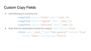 Custom Copy Fields
● Add following to schema.xml
<copyField source="title" dest="_text_"/>
<copyField source="tagline" dest="_text_"/>
<copyField source="overview" dest="_text_"/>
● Note that the destination should be marked multiValued="true"
<field name="_text_" type="text_general" indexed="true"
stored="false" multiValued="true"/>
 