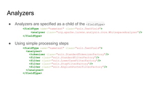 Analyzers
● Analyzers are specified as a child of the <fieldType>
<fieldType name="nametext" class="solr.TextField">
<analyzer class="org.apache.lucene.analysis.core.WhitespaceAnalyzer"/>
</fieldType>
● Using simple processing steps
<fieldType name="nametext" class="solr.TextField">
<analyzer>
<tokenizer class="solr.StandardTokenizerFactory"/>
<filter class="solr.StandardFilterFactory"/>
<filter class="solr.LowerCaseFilterFactory"/>
<filter class="solr.StopFilterFactory"/>
<filter class="solr.EnglishPorterFilterFactory"/>
</analyzer>
</fieldType>
 