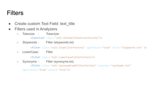● Create custom Text Field: text_title
● Filters used in Analyzers
○ Tokenize : Tokenizer
<tokenizer class="solr.StandardTokenizerFactory"/>
○ Stopwords : Filter (stopwords.txt)
<filter class="solr.StopFilterFactory" ignoreCase="true" words="stopwords.txt" />
○ LowerCase: Filter
<filter class="solr.LowerCaseFilterFactory"/>
○ Synonyms : Filter (synonyms.txt)
<filter class="solr.SynonymGraphFilterFactory" synonyms="synonyms.txt"
ignoreCase="true" expand="true"/>
Filters
 