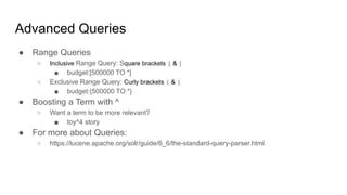 ● Range Queries
○ Inclusive Range Query: Square brackets [ & ]
■ budget:[500000 TO *]
○ Exclusive Range Query: Curly brackets { & }
■ budget:{500000 TO *}
● Boosting a Term with ^
○ Want a term to be more relevant?
■ toy^4 story
● For more about Queries:
○ https://lucene.apache.org/solr/guide/6_6/the-standard-query-parser.html
Advanced Queries
 