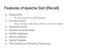 Features of Apache Solr [Recall]
● Restful APIs
○ No Java programming skills Required
● Full text search
○ tokens, phrases, spell check, wildcard, and auto-complete
● Enterprise ready
● Flexible and Extensible
● NoSQL database
● Admin Interface
● Highly Scalable
● Text-Centric and Sorted by Relevance
 