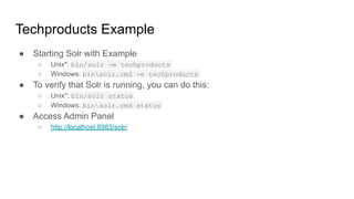 Techproducts Example
● Starting Solr with Example
○ Unix*: bin/solr -e techproducts
○ Windows: binsolr.cmd -e techproducts
● To verify that Solr is running, you can do this:
○ Unix*: bin/solr status
○ Windows: binsolr.cmd status
● Access Admin Panel
○ http://localhost:8983/solr/
 