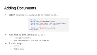 Adding Documents
● Open example/exampledocs/sd500.xml
● Add files to Solr using post.jar
○ cd example/exampledocs
○ java -Dc=techproducts -jar post.jar sd500.xml
● 2 main ways
○ HTTP
○ Native client
<add><doc>
<field name="id">9885A004</field>
<field name="name">Canon PowerShot SD500</field>
<field name="manu">Canon Inc.</field>
...
<field name="inStock">true</field>
</doc></add>
 