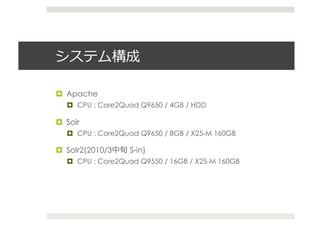  

  Apache
     CPU : Core2Quad Q9650 / 4GB / HDD

  Solr
     CPU : Core2Quad Q9650 / 8GB / X25-M 160GB

  Solr2(2010/3    S-in)
     CPU : Core2Quad Q9550 / 16GB / X25-M 160GB
 