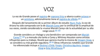 VOZ
La voz de Grande posee el registro de soprano lírica y abarca cuatro octavas y
un semitono, adicionalmente tiene el registro de silbido.101 1
Después del lanzamiento de su primer álbum de estudio Yours Truly, la voz de
Ariana ha sido comparada con la de Mariah Carey por la similitud de la amplitud de
sus voces, siendo considerada la «nueva Mariah Carey» de la actualidad por su alto
rango vocal.102 103
Grande considera un «halago y una bendición» ser comparada con Mariah
Carey103 104 y a menudo cita tanto a Carey y Whitney Houston como artistas
influyentes para su trabajo. Reveló que aprecia mucho la música de Imogen Heap, y
se considera su más grande seguidora.100 96 Otras influencias notables que Grande
ha referenciado incluye a Destiny's Child, Fergie, Christina Aguilera, Imogen
Heap y Amy Winehouse.99
 
