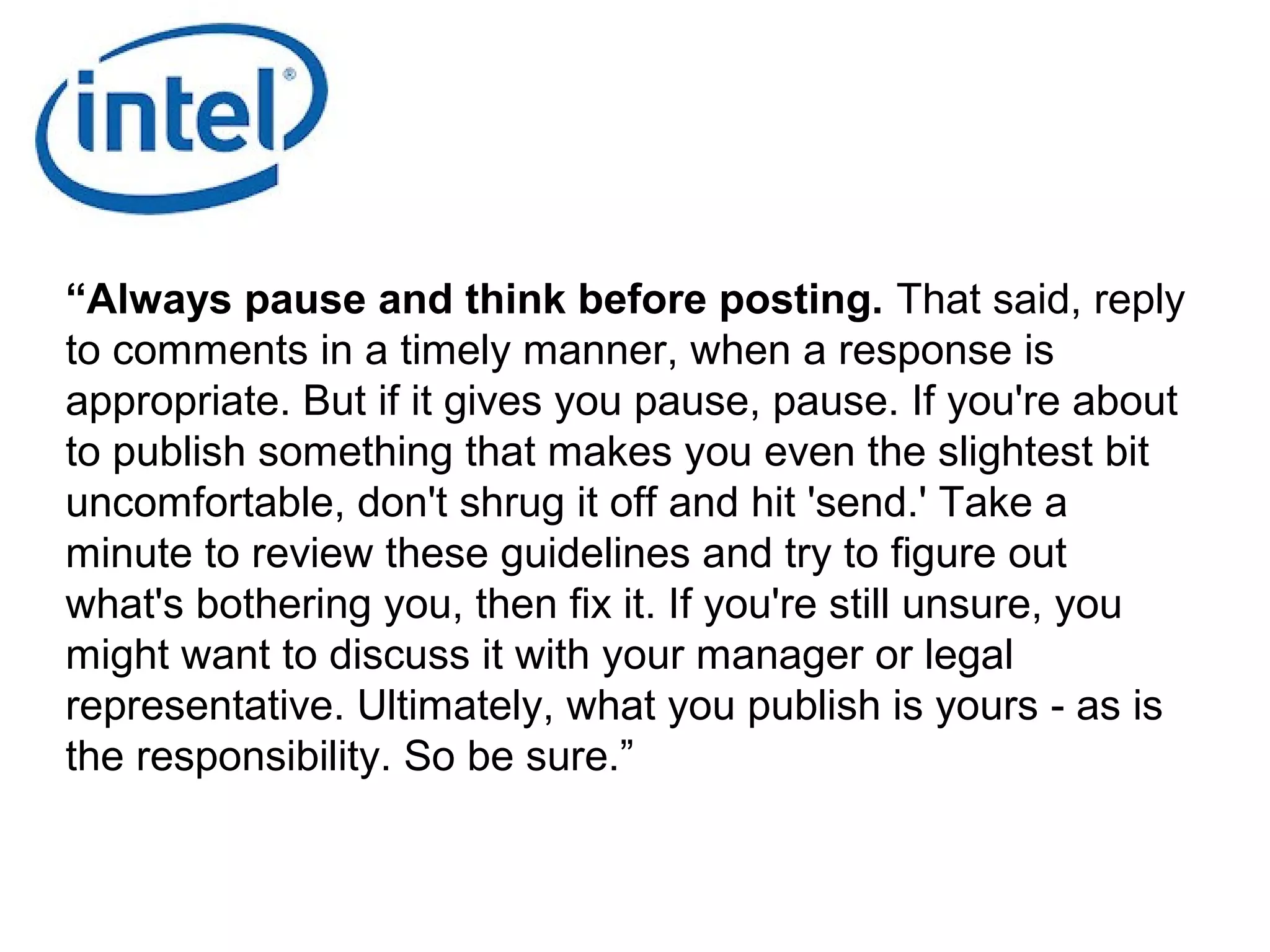 “Always pause and think before posting. That said, reply
to comments in a timely manner, when a response is
appropriate. But if it gives you pause, pause. If you're about
to publish something that makes you even the slightest bit
uncomfortable, don't shrug it off and hit 'send.' Take a
minute to review these guidelines and try to figure out
what's bothering you, then fix it. If you're still unsure, you
might want to discuss it with your manager or legal
representative. Ultimately, what you publish is yours - as is
the responsibility. So be sure.”
 
