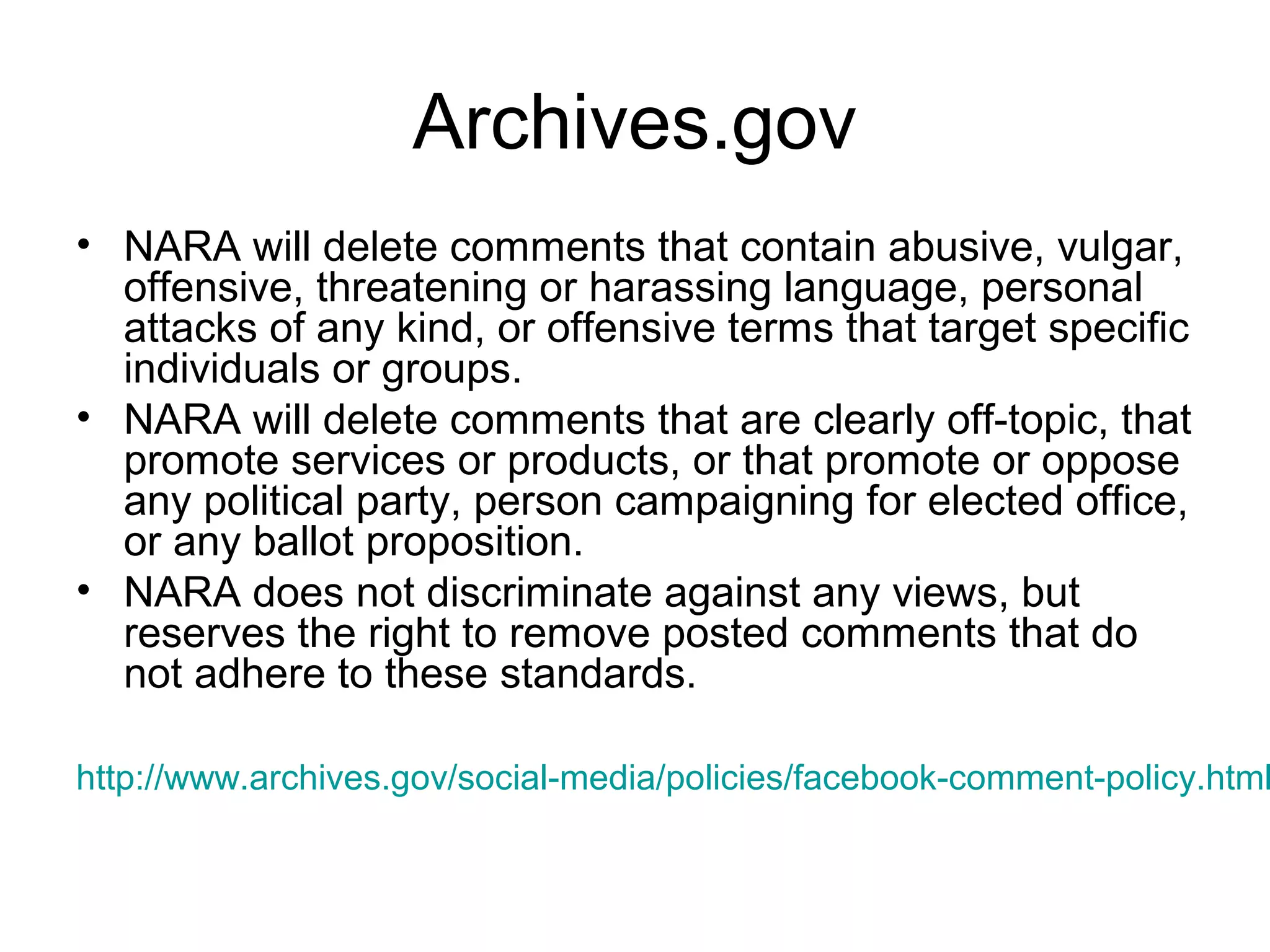 Archives.gov
• NARA will delete comments that contain abusive, vulgar,
offensive, threatening or harassing language, personal
attacks of any kind, or offensive terms that target specific
individuals or groups.
• NARA will delete comments that are clearly off-topic, that
promote services or products, or that promote or oppose
any political party, person campaigning for elected office,
or any ballot proposition.
• NARA does not discriminate against any views, but
reserves the right to remove posted comments that do
not adhere to these standards.
http://www.archives.gov/social-media/policies/facebook-comment-policy.html
 
