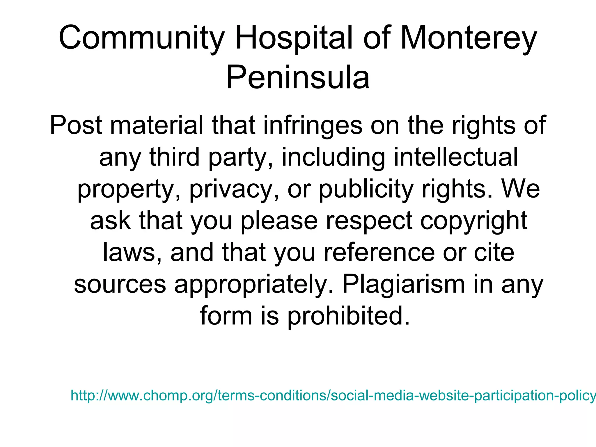 Community Hospital of Monterey
Peninsula
Post material that infringes on the rights of
any third party, including intellectual
property, privacy, or publicity rights. We
ask that you please respect copyright
laws, and that you reference or cite
sources appropriately. Plagiarism in any
form is prohibited.
http://www.chomp.org/terms-conditions/social-media-website-participation-policy
 