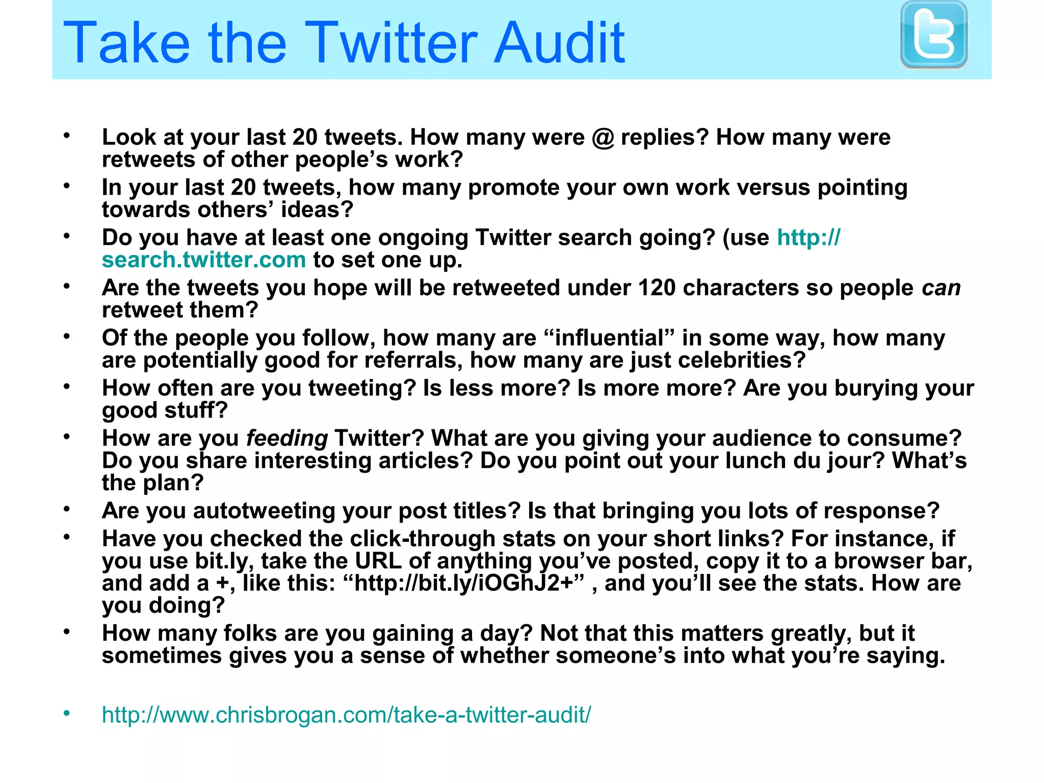 Take the Twitter Audit
• Look at your last 20 tweets. How many were @ replies? How many were
retweets of other people’s work?
• In your last 20 tweets, how many promote your own work versus pointing
towards others’ ideas?
• Do you have at least one ongoing Twitter search going? (use http://
search.twitter.com to set one up.
• Are the tweets you hope will be retweeted under 120 characters so people can
retweet them?
• Of the people you follow, how many are “influential” in some way, how many
are potentially good for referrals, how many are just celebrities?
• How often are you tweeting? Is less more? Is more more? Are you burying your
good stuff?
• How are you feeding Twitter? What are you giving your audience to consume?
Do you share interesting articles? Do you point out your lunch du jour? What’s
the plan?
• Are you autotweeting your post titles? Is that bringing you lots of response?
• Have you checked the click-through stats on your short links? For instance, if
you use bit.ly, take the URL of anything you’ve posted, copy it to a browser bar,
and add a +, like this: “http://bit.ly/iOGhJ2+” , and you’ll see the stats. How are
you doing?
• How many folks are you gaining a day? Not that this matters greatly, but it
sometimes gives you a sense of whether someone’s into what you’re saying.
• http://www.chrisbrogan.com/take-a-twitter-audit/
 