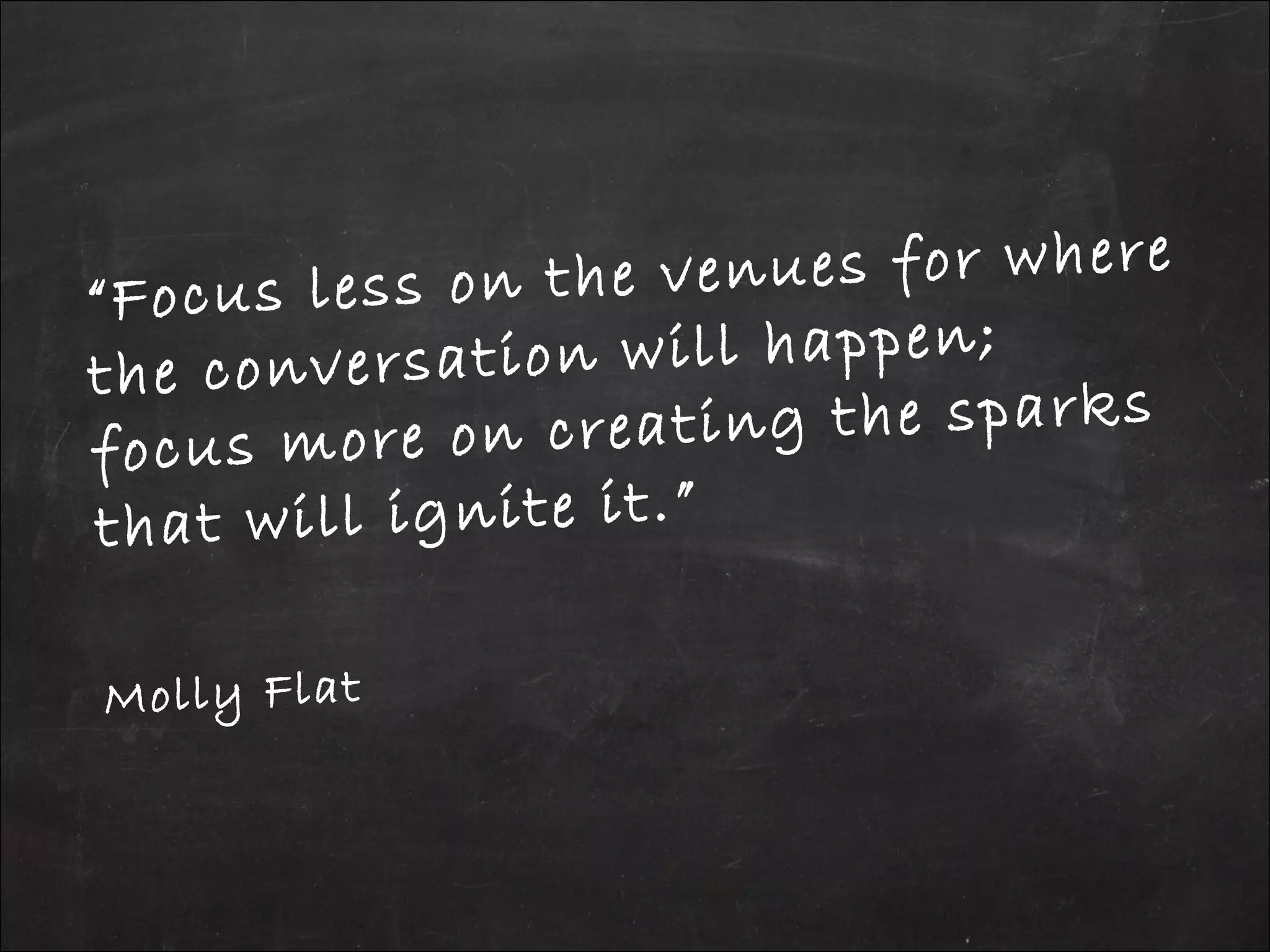 “Focus less on the venues for where
the conversation will happen;
focus more on creating the sparks
that will ignite it.”
Molly Flat
 