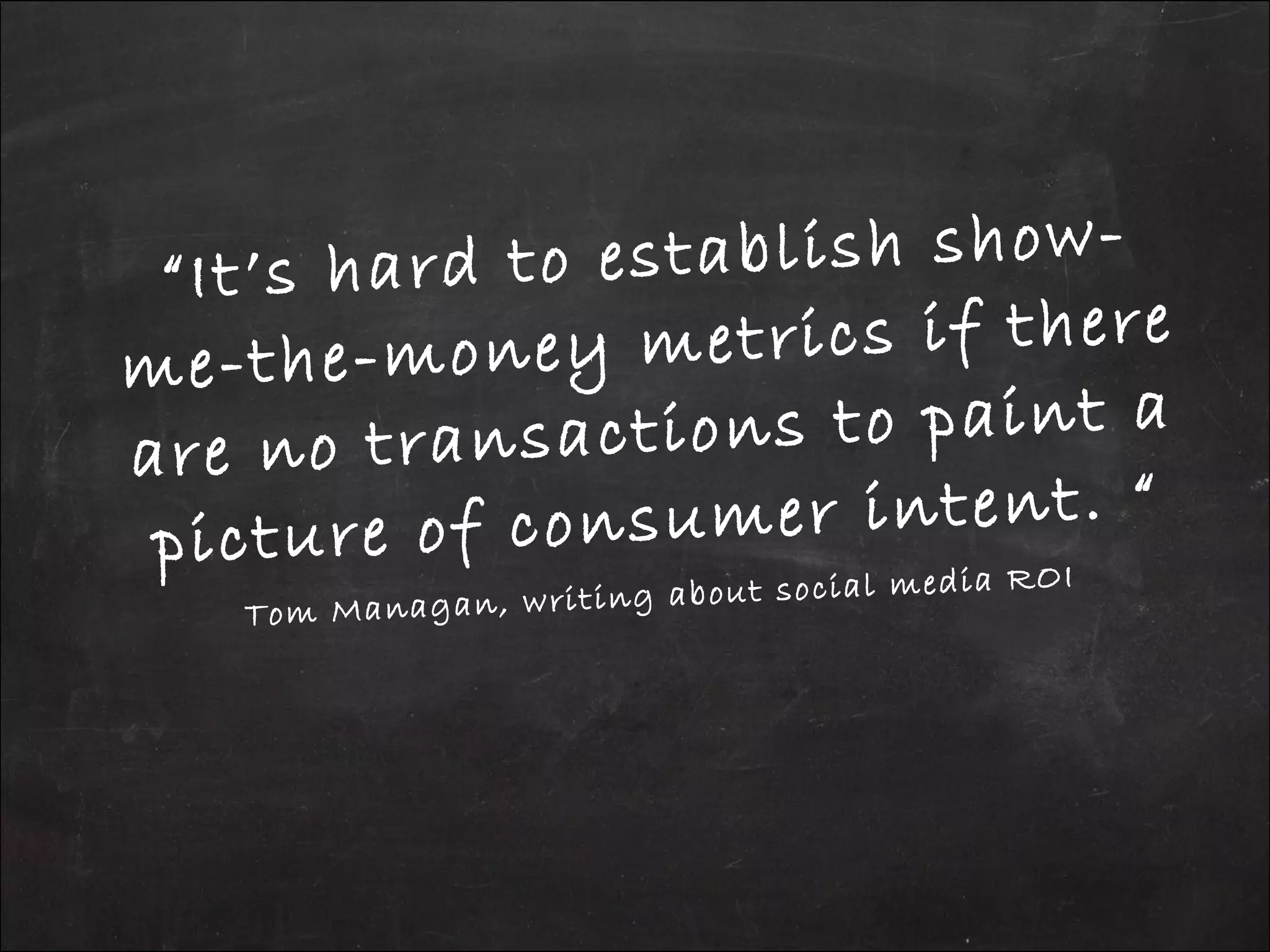 “It’s hard to establish show-
me-the-money metrics if there
are no transactions to paint a
picture of consumer intent. “
Tom Managan, writing about social media ROI
 