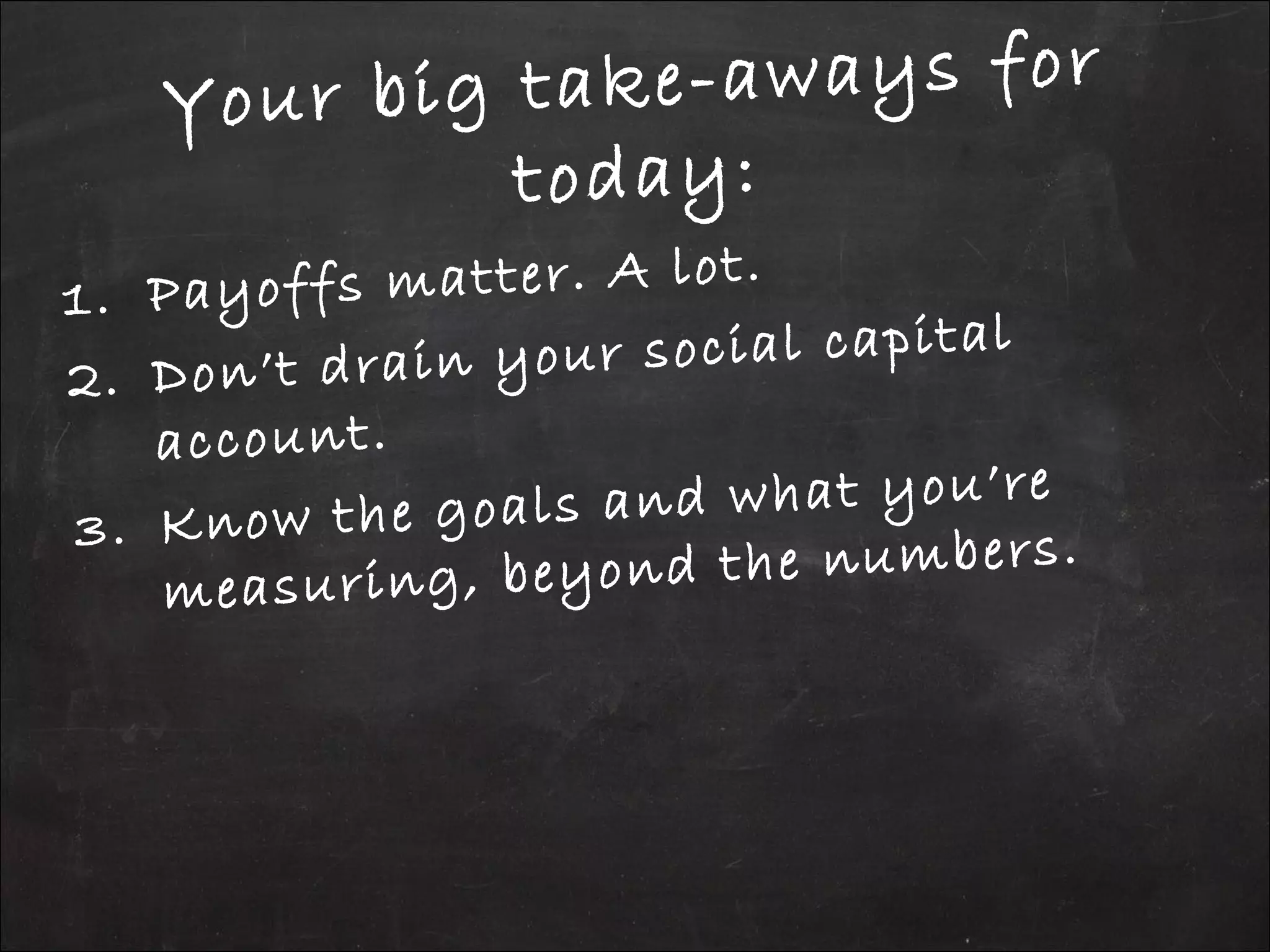 Your big take-aways for
today:
1. Payoffs matter. A lot.
2. Don’t drain your social capital
account.
3. Know the goals and what you’re
measuring, beyond the numbers.
 