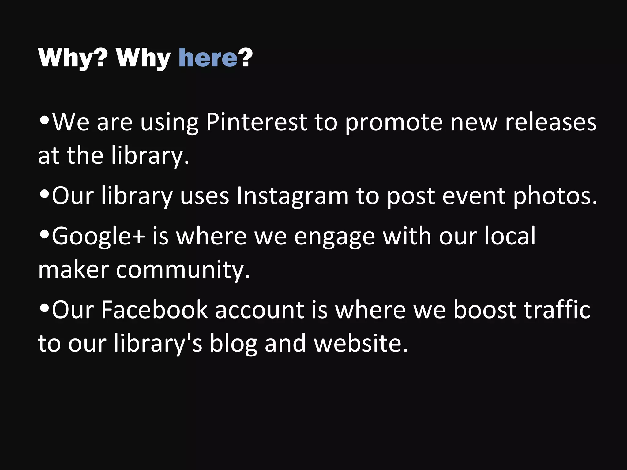 Why? Why here?
•We are using Pinterest to promote new releases
at the library.
•Our library uses Instagram to post event photos.
•Google+ is where we engage with our local
maker community.
•Our Facebook account is where we boost traffic
to our library's blog and website.
 