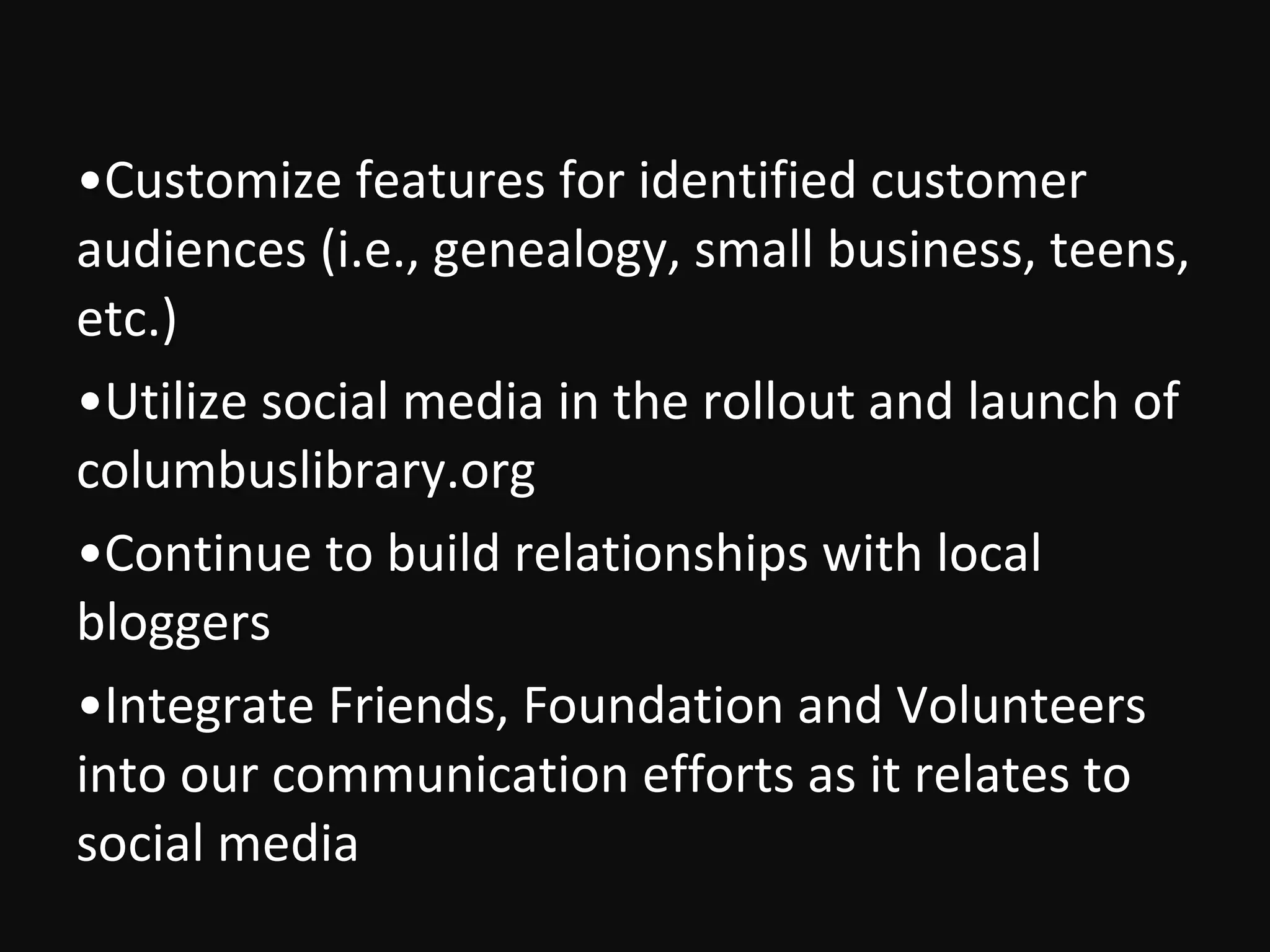 •Customize features for identified customer
audiences (i.e., genealogy, small business, teens,
etc.)
•Utilize social media in the rollout and launch of
columbuslibrary.org
•Continue to build relationships with local
bloggers
•Integrate Friends, Foundation and Volunteers
into our communication efforts as it relates to
social media
 