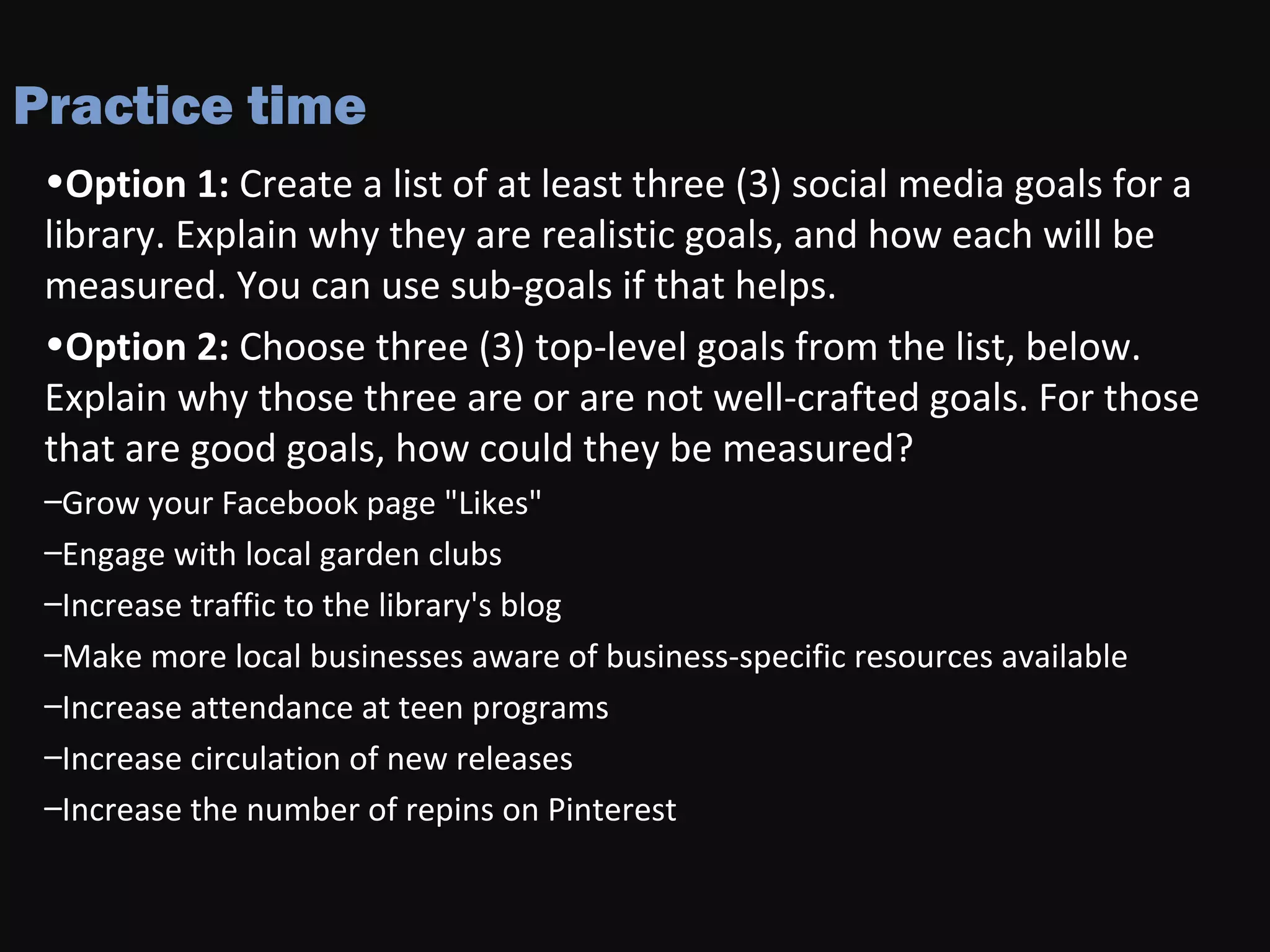 Practice time
•Option 1: Create a list of at least three (3) social media goals for a
library. Explain why they are realistic goals, and how each will be
measured. You can use sub-goals if that helps.
•Option 2: Choose three (3) top-level goals from the list, below.
Explain why those three are or are not well-crafted goals. For those
that are good goals, how could they be measured?
–Grow your Facebook page "Likes"
–Engage with local garden clubs
–Increase traffic to the library's blog
–Make more local businesses aware of business-specific resources available
–Increase attendance at teen programs
–Increase circulation of new releases
–Increase the number of repins on Pinterest
 