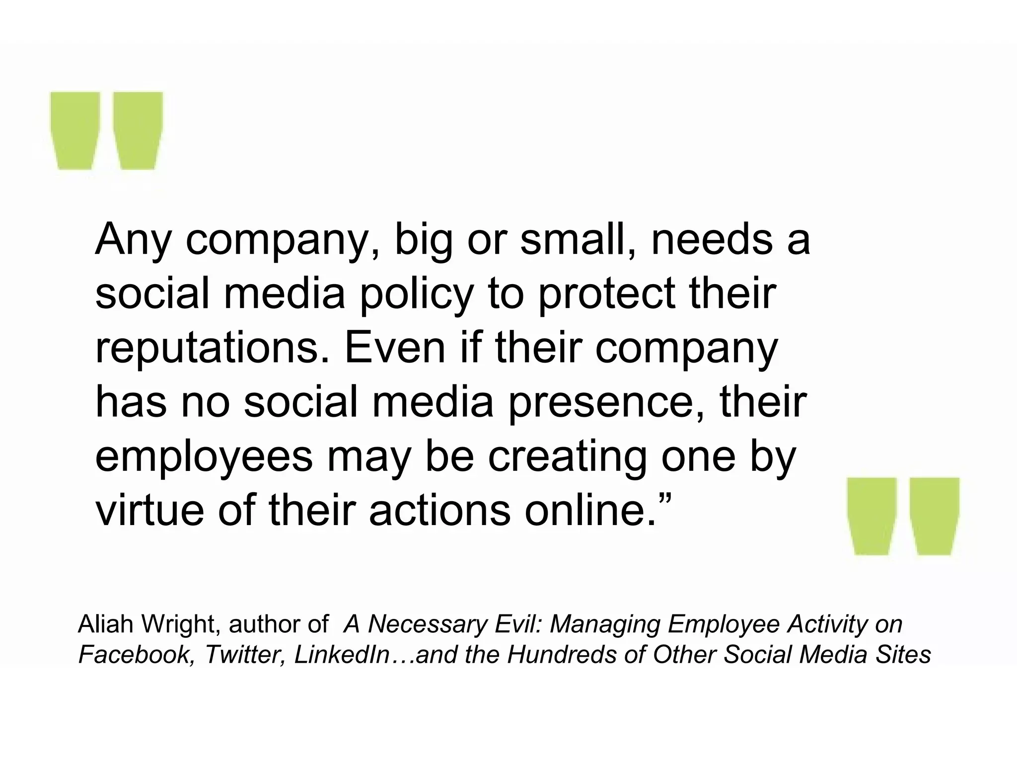 Any company, big or small, needs a
social media policy to protect their
reputations. Even if their company
has no social media presence, their
employees may be creating one by
virtue of their actions online.”
Aliah Wright, author of A Necessary Evil: Managing Employee Activity on
Facebook, Twitter, LinkedIn…and the Hundreds of Other Social Media Sites
 