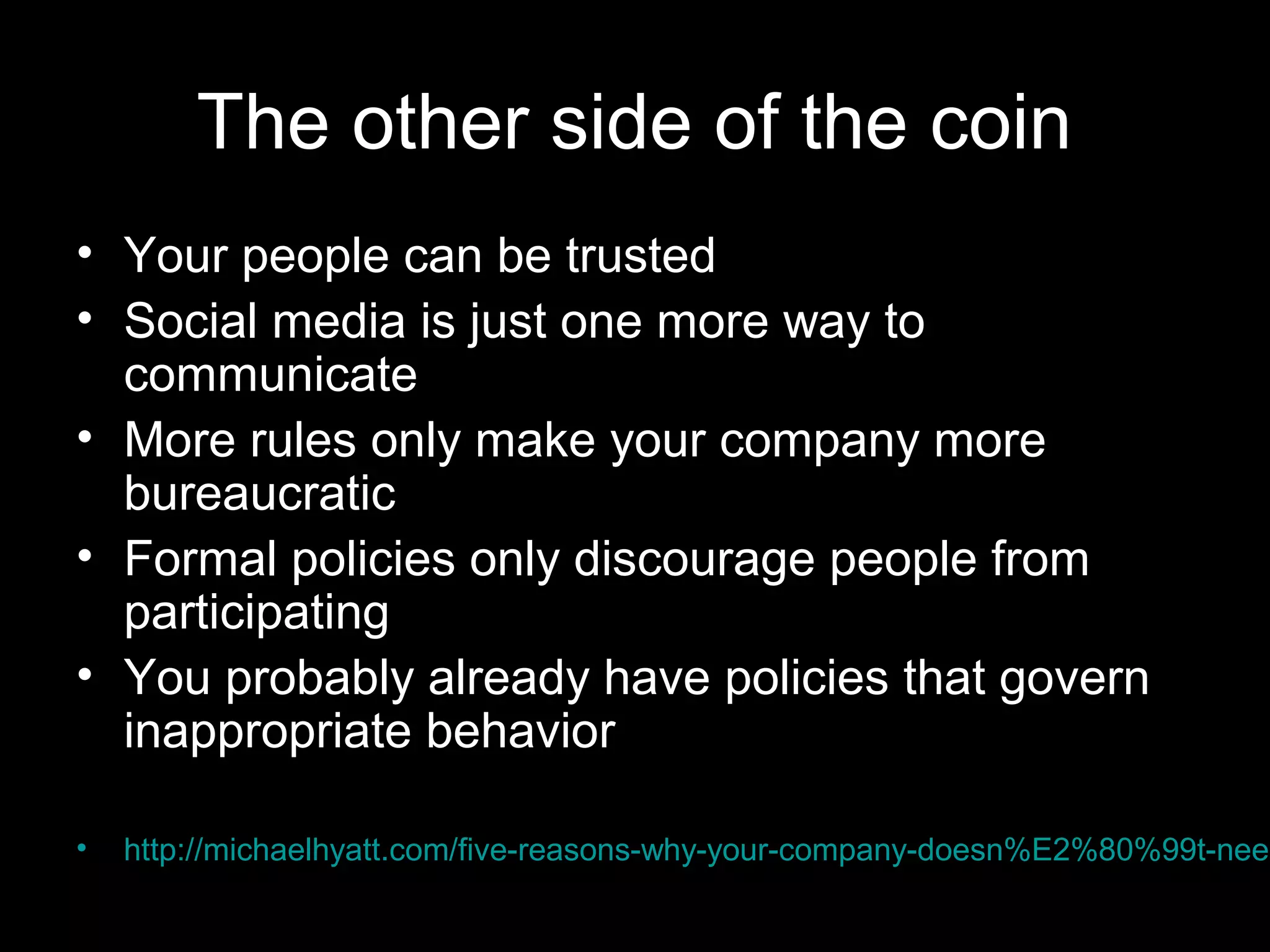 The other side of the coin
• Your people can be trusted
• Social media is just one more way to
communicate
• More rules only make your company more
bureaucratic
• Formal policies only discourage people from
participating
• You probably already have policies that govern
inappropriate behavior
• http://michaelhyatt.com/five-reasons-why-your-company-doesn%E2%80%99t-need
 