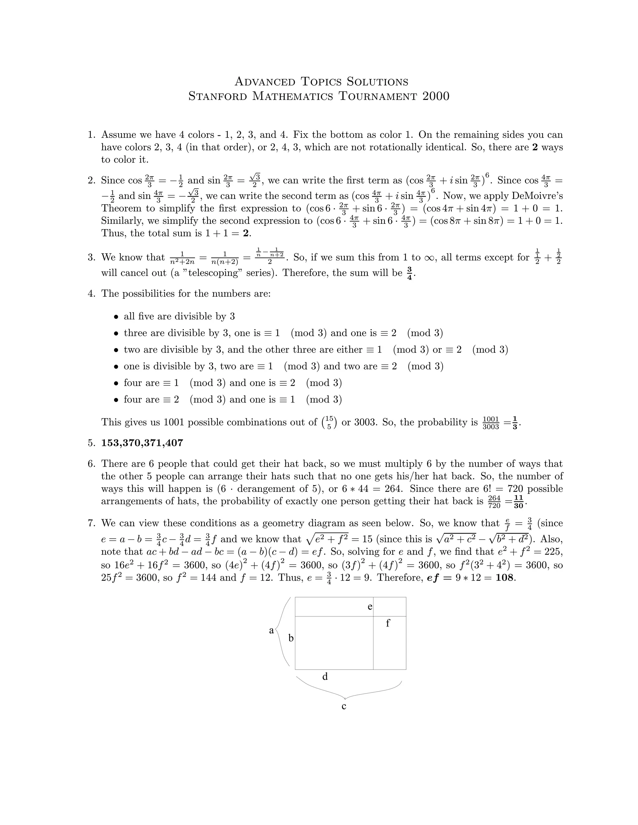 Advanced Topics Solutions
Stanford Mathematics Tournament 2000
1. Assume we have 4 colors - 1, 2, 3, and 4. Fix the bottom as color 1. On the remaining sides you can
have colors 2, 3, 4 (in that order), or 2, 4, 3, which are not rotationally identical. So, there are 2 ways
to color it.
2. Since cos 2π
3 = −1
2 and sin 2π
3 =
√
3
2 , we can write the ﬁrst term as (cos 2π
3 + i sin 2π
3 )
6
. Since cos 4π
3 =
−1
2 and sin 4π
3 = −
√
3
2 , we can write the second term as (cos 4π
3 + i sin 4π
3 )
6
. Now, we apply DeMoivre’s
Theorem to simplify the ﬁrst expression to (cos 6 · 2π
3 + sin 6 · 2π
3 ) = (cos 4π + sin 4π) = 1 + 0 = 1.
Similarly, we simplify the second expression to (cos 6 · 4π
3 + sin 6 · 4π
3 ) = (cos 8π + sin 8π) = 1 + 0 = 1.
Thus, the total sum is 1 + 1 = 2.
3. We know that 1
n2+2n = 1
n(n+2) =
1
n − 1
n+2
2 . So, if we sum this from 1 to ∞, all terms except for
1
1
2 +
1
2
2
will cancel out (a ”telescoping” series). Therefore, the sum will be 3
4
.
4. The possibilities for the numbers are:
• all ﬁve are divisible by 3
• three are divisible by 3, one is ≡ 1 (mod 3) and one is ≡ 2 (mod 3)
• two are divisible by 3, and the other three are either ≡ 1 (mod 3) or ≡ 2 (mod 3)
• one is divisible by 3, two are ≡ 1 (mod 3) and two are ≡ 2 (mod 3)
• four are ≡ 1 (mod 3) and one is ≡ 2 (mod 3)
• four are ≡ 2 (mod 3) and one is ≡ 1 (mod 3)
This gives us 1001 possible combinations out of 15
5 or 3003. So, the probability is 1001
3003 =1
3
.
5. 153,370,371,407
6. There are 6 people that could get their hat back, so we must multiply 6 by the number of ways that
the other 5 people can arrange their hats such that no one gets his/her hat back. So, the number of
ways this will happen is (6 · derangement of 5), or 6 ∗ 44 = 264. Since there are 6! = 720 possible
arrangements of hats, the probability of exactly one person getting their hat back is 264
720 =11
30
.
7. We can view these conditions as a geometry diagram as seen below. So, we know that e
f = 3
4 (since
e = a − b = 3
4 c − 3
4 d = 3
4 f and we know that e2 + f2 = 15 (since this is
√
a2 + c2 −
√
b2 + d2). Also,
note that ac + bd − ad − bc = (a − b)(c − d) = ef. So, solving for e and f, we ﬁnd that e2
+ f2
= 225,
so 16e2
+ 16f2
= 3600, so (4e)
2
+ (4f)
2
= 3600, so (3f)
2
+ (4f)
2
= 3600, so f2
(32
+ 42
) = 3600, so
25f2
= 3600, so f2
= 144 and f = 12. Thus, e = 3
4 · 12 = 9. Therefore, ef = 9 ∗ 12 = 108.
b
a
d
c
e
f
 