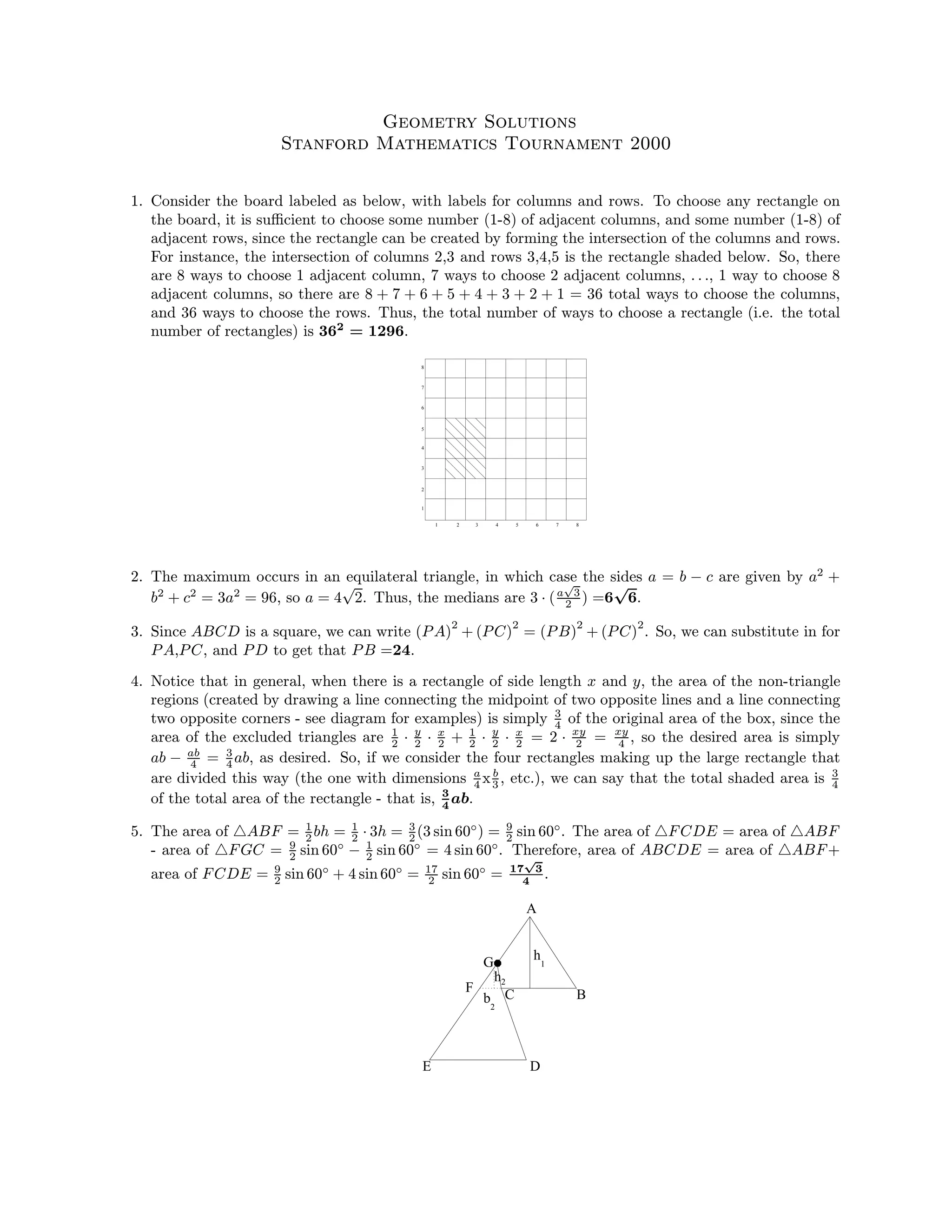 Geometry Solutions
Stanford Mathematics Tournament 2000
1. Consider the board labeled as below, with labels for columns and rows. To choose any rectangle on
the board, it is suﬃcient to choose some number (1-8) of adjacent columns, and some number (1-8) of
adjacent rows, since the rectangle can be created by forming the intersection of the columns and rows.
For instance, the intersection of columns 2,3 and rows 3,4,5 is the rectangle shaded below. So, there
are 8 ways to choose 1 adjacent column, 7 ways to choose 2 adjacent columns, . . ., 1 way to choose 8
adjacent columns, so there are 8 + 7 + 6 + 5 + 4 + 3 + 2 + 1 = 36 total ways to choose the columns,
and 36 ways to choose the rows. Thus, the total number of ways to choose a rectangle (i.e. the total
number of rectangles) is 362
= 1296.
1 2 3 4 5 6 7 8
1
2
3
4
5
7
6
8
2. The maximum occurs in an equilateral triangle, in which case the sides a = b − c are given by a2
+
b2
+ c2
= 3a2
= 96, so a = 4
√
2. Thus, the medians are 3 · (a
√
3
2 ) =6
√
6.
3. Since ABCD is a square, we can write (PA)
2
+ (PC)
2
= (PB)
2
+ (PC)
2
. So, we can substitute in for
PA,PC, and PD to get that PB =24.
4. Notice that in general, when there is a rectangle of side length x and y, the area of the non-triangle
regions (created by drawing a line connecting the midpoint of two opposite lines and a line connecting
two opposite corners - see diagram for examples) is simply 3
4 of the original area of the box, since the
area of the excluded triangles are 1
2 · y
2 · x
2 + 1
2 · y
2 · x
2 = 2 · xy
2 = xy
4 , so the desired area is simply
ab − ab
4 = 3
4 ab, as desired. So, if we consider the four rectangles making up the large rectangle that
are divided this way (the one with dimensions a
4 xb
3 , etc.), we can say that the total shaded area is 3
4
of the total area of the rectangle - that is, 3
4
ab.
5. The area of ABF = 1
2 bh = 1
2 · 3h = 3
2 (3 sin 60◦
) = 9
2 sin 60◦
. The area of FCDE = area of ABF
- area of FGC = 9
2 sin 60◦
− 1
2 sin 60◦
= 4 sin 60◦
. Therefore, area of ABCDE = area of ABF+
area of FCDE = 9
2 sin 60◦
+ 4 sin 60◦
= 17
2 sin 60◦
= 17
√
3
4
.
E
F
G
D
A
BC
h1
2
h2
b
 