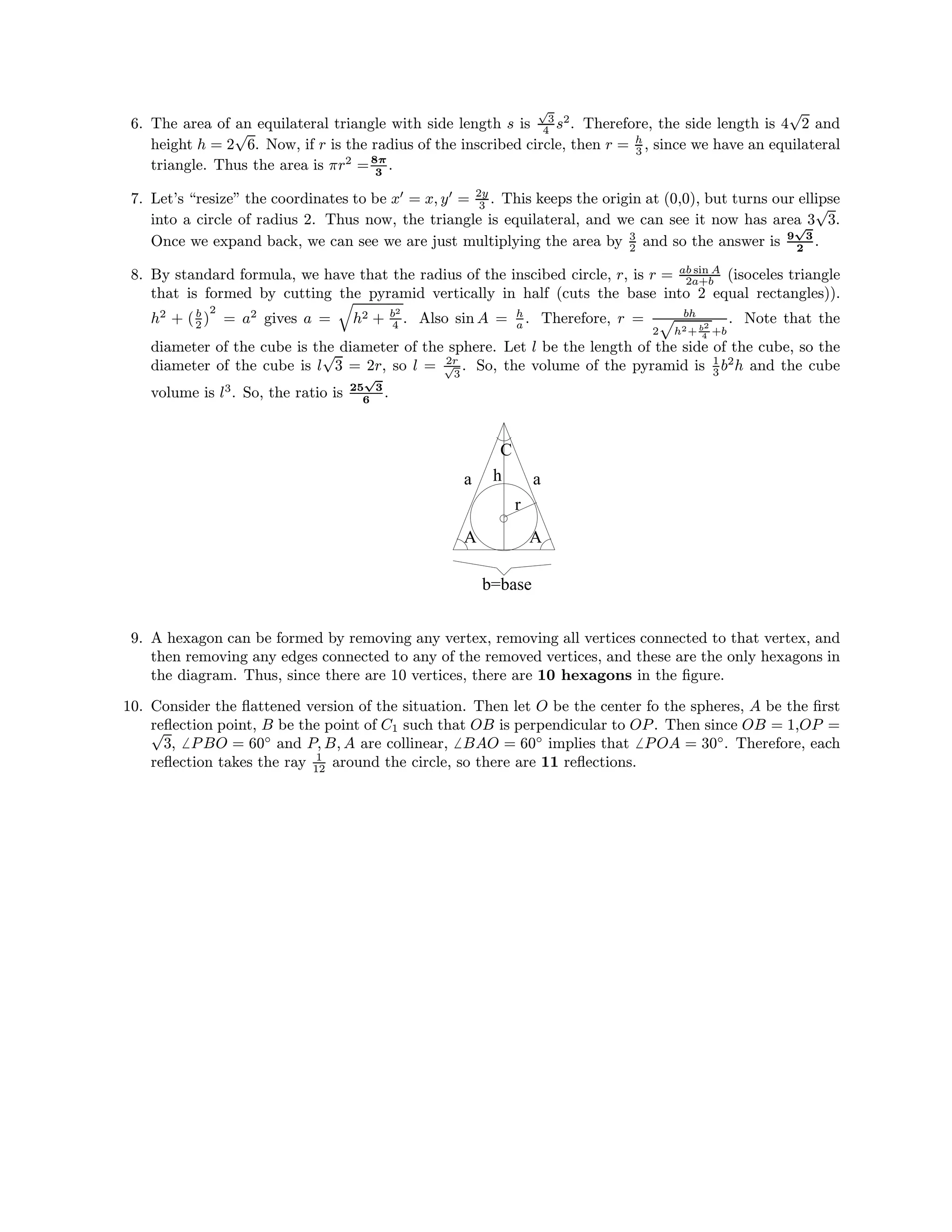 6. The area of an equilateral triangle with side length s is
√
3
4 s2
. Therefore, the side length is 4
√
2 and
height h = 2
√
6. Now, if r is the radius of the inscribed circle, then r = h
3 , since we have an equilateral
triangle. Thus the area is πr2
=8π
3
.
7. Let’s “resize” the coordinates to be x = x, y = 2y
3 . This keeps the origin at (0,0), but turns our ellipse
into a circle of radius 2. Thus now, the triangle is equilateral, and we can see it now has area 3
√
3.
Once we expand back, we can see we are just multiplying the area by 3
2 and so the answer is 9
√
3
2
.
8. By standard formula, we have that the radius of the inscibed circle, r, is r = ab sin A
2a+b (isoceles triangle
that is formed by cutting the pyramid vertically in half (cuts the base into 2 equal rectangles)).
h2
+ (b
2 )
2
= a2
gives a = h2 + b2
4 . Also sin A = h
a . Therefore, r = bh
2 h2+ b2
4 +b
. Note that the
diameter of the cube is the diameter of the sphere. Let l be the length of the side of the cube, so the
diameter of the cube is l
√
3 = 2r, so l = 2r√
3
. So, the volume of the pyramid is 1
3 b2
h and the cube
volume is l3
. So, the ratio is 25
√
3
6
.
r
a
C
h
A
b=base
A
a
9. A hexagon can be formed by removing any vertex, removing all vertices connected to that vertex, and
then removing any edges connected to any of the removed vertices, and these are the only hexagons in
the diagram. Thus, since there are 10 vertices, there are 10 hexagons in the ﬁgure.
10. Consider the ﬂattened version of the situation. Then let O be the center fo the spheres, A be the ﬁrst
reﬂection point, B be the point of C1 such that OB is perpendicular to OP. Then since OB = 1,OP =√
3, PBO = 60◦
and P, B, A are collinear, BAO = 60◦
implies that POA = 30◦
. Therefore, each
reﬂection takes the ray 1
12 around the circle, so there are 11 reﬂections.
 