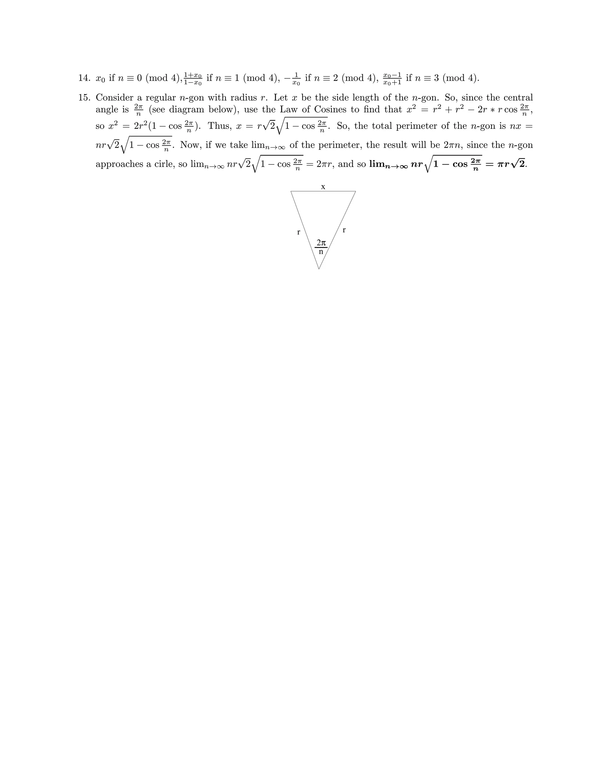 14. x0 if n ≡ 0 (mod 4),1+x0
1−x0
if n ≡ 1 (mod 4), − 1
x0
if n ≡ 2 (mod 4), x0−1
x0+1 if n ≡ 3 (mod 4).
15. Consider a regular n-gon with radius r. Let x be the side length of the n-gon. So, since the central
angle is 2π
n (see diagram below), use the Law of Cosines to ﬁnd that x2
= r2
+ r2
− 2r ∗ r cos 2π
n ,
so x2
= 2r2
(1 − cos 2π
n ). Thus, x = r
√
2 1 − cos 2π
n . So, the total perimeter of the n-gon is nx =
nr
√
2 1 − cos 2π
n . Now, if we take limn→∞ of the perimeter, the result will be 2πn, since the n-gon
approaches a cirle, so limn→∞ nr
√
2 1 − cos 2π
n = 2πr, and so limn→∞ nr 1 − cos 2π
n
= πr
√
2.
rr
x
2π
n
 
