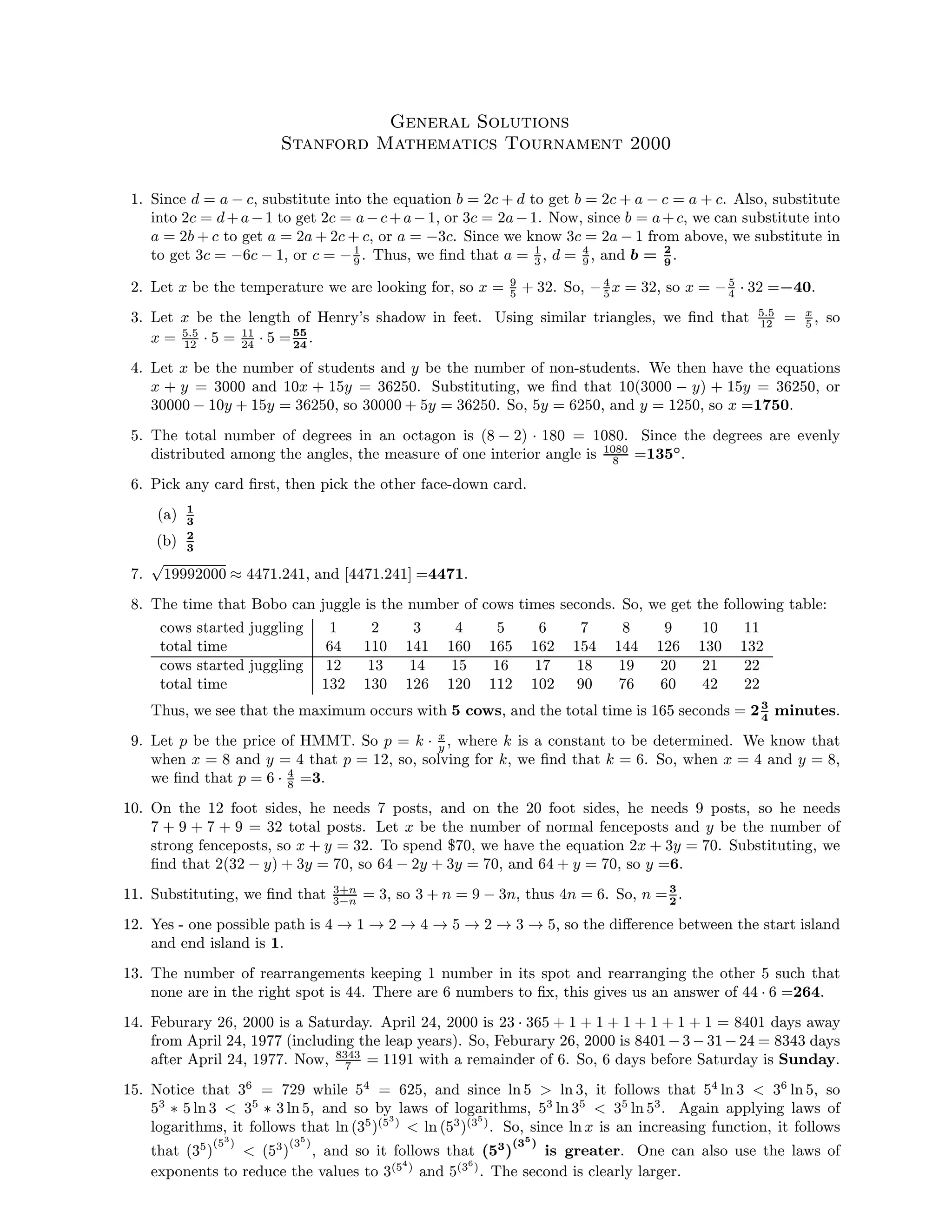 General Solutions
Stanford Mathematics Tournament 2000
1. Since d = a − c, substitute into the equation b = 2c + d to get b = 2c + a − c = a + c. Also, substitute
into 2c = d+a−1 to get 2c = a−c+a−1, or 3c = 2a−1. Now, since b = a+c, we can substitute into
a = 2b + c to get a = 2a + 2c + c, or a = −3c. Since we know 3c = 2a − 1 from above, we substitute in
to get 3c = −6c − 1, or c = −1
9 . Thus, we ﬁnd that a = 1
3 , d = 4
9 , and b = 2
9
.
2. Let x be the temperature we are looking for, so x = 9
5 + 32. So, −4
5 x = 32, so x = −5
4 · 32 =−40.
3. Let x be the length of Henry’s shadow in feet. Using similar triangles, we ﬁnd that 5.5
12 = x
5 , so
x = 5.5
12 · 5 = 11
24 · 5 =55
24
.
4. Let x be the number of students and y be the number of non-students. We then have the equations
x + y = 3000 and 10x + 15y = 36250. Substituting, we ﬁnd that 10(3000 − y) + 15y = 36250, or
30000 − 10y + 15y = 36250, so 30000 + 5y = 36250. So, 5y = 6250, and y = 1250, so x =1750.
5. The total number of degrees in an octagon is (8 − 2) · 180 = 1080. Since the degrees are evenly
distributed among the angles, the measure of one interior angle is 1080
8 =135◦
.
6. Pick any card ﬁrst, then pick the other face-down card.
(a) 1
3
(b) 2
3
7.
√
19992000 ≈ 4471.241, and [4471.241] =4471.
8. The time that Bobo can juggle is the number of cows times seconds. So, we get the following table:
cows started juggling 1 2 3 4 5 6 7 8 9 10 11
total time 64 110 141 160 165 162 154 144 126 130 132
cows started juggling 12 13 14 15 16 17 18 19 20 21 22
total time 132 130 126 120 112 102 90 76 60 42 22
Thus, we see that the maximum occurs with 5 cows, and the total time is 165 seconds = 23
4
minutes.
9. Let p be the price of HMMT. So p = k · x
y , where k is a constant to be determined. We know that
when x = 8 and y = 4 that p = 12, so, solving for k, we ﬁnd that k = 6. So, when x = 4 and y = 8,
we ﬁnd that p = 6 · 4
8 =3.
10. On the 12 foot sides, he needs 7 posts, and on the 20 foot sides, he needs 9 posts, so he needs
7 + 9 + 7 + 9 = 32 total posts. Let x be the number of normal fenceposts and y be the number of
strong fenceposts, so x + y = 32. To spend $70, we have the equation 2x + 3y = 70. Substituting, we
ﬁnd that 2(32 − y) + 3y = 70, so 64 − 2y + 3y = 70, and 64 + y = 70, so y =6.
11. Substituting, we ﬁnd that 3+n
3−n = 3, so 3 + n = 9 − 3n, thus 4n = 6. So, n =3
2
.
12. Yes - one possible path is 4 → 1 → 2 → 4 → 5 → 2 → 3 → 5, so the diﬀerence between the start island
and end island is 1.
13. The number of rearrangements keeping 1 number in its spot and rearranging the other 5 such that
none are in the right spot is 44. There are 6 numbers to ﬁx, this gives us an answer of 44 · 6 =264.
14. Feburary 26, 2000 is a Saturday. April 24, 2000 is 23 · 365 + 1 + 1 + 1 + 1 + 1 + 1 = 8401 days away
from April 24, 1977 (including the leap years). So, Feburary 26, 2000 is 8401−3 −31 −24 = 8343 days
after April 24, 1977. Now, 8343
7 = 1191 with a remainder of 6. So, 6 days before Saturday is Sunday.
15. Notice that 36
= 729 while 54
= 625, and since ln 5 > ln 3, it follows that 54
ln 3 < 36
ln 5, so
53
∗ 5 ln 3 < 35
∗ 3 ln 5, and so by laws of logarithms, 53
ln 35
< 35
ln 53
. Again applying laws of
logarithms, it follows that ln (35
)(53
)
< ln (53
)(35
)
. So, since ln x is an increasing function, it follows
that (35
)
(53
)
< (53
)
(35
)
, and so it follows that (53
)
(35
)
is greater. One can also use the laws of
exponents to reduce the values to 3(54
)
and 5(36
)
. The second is clearly larger.
 