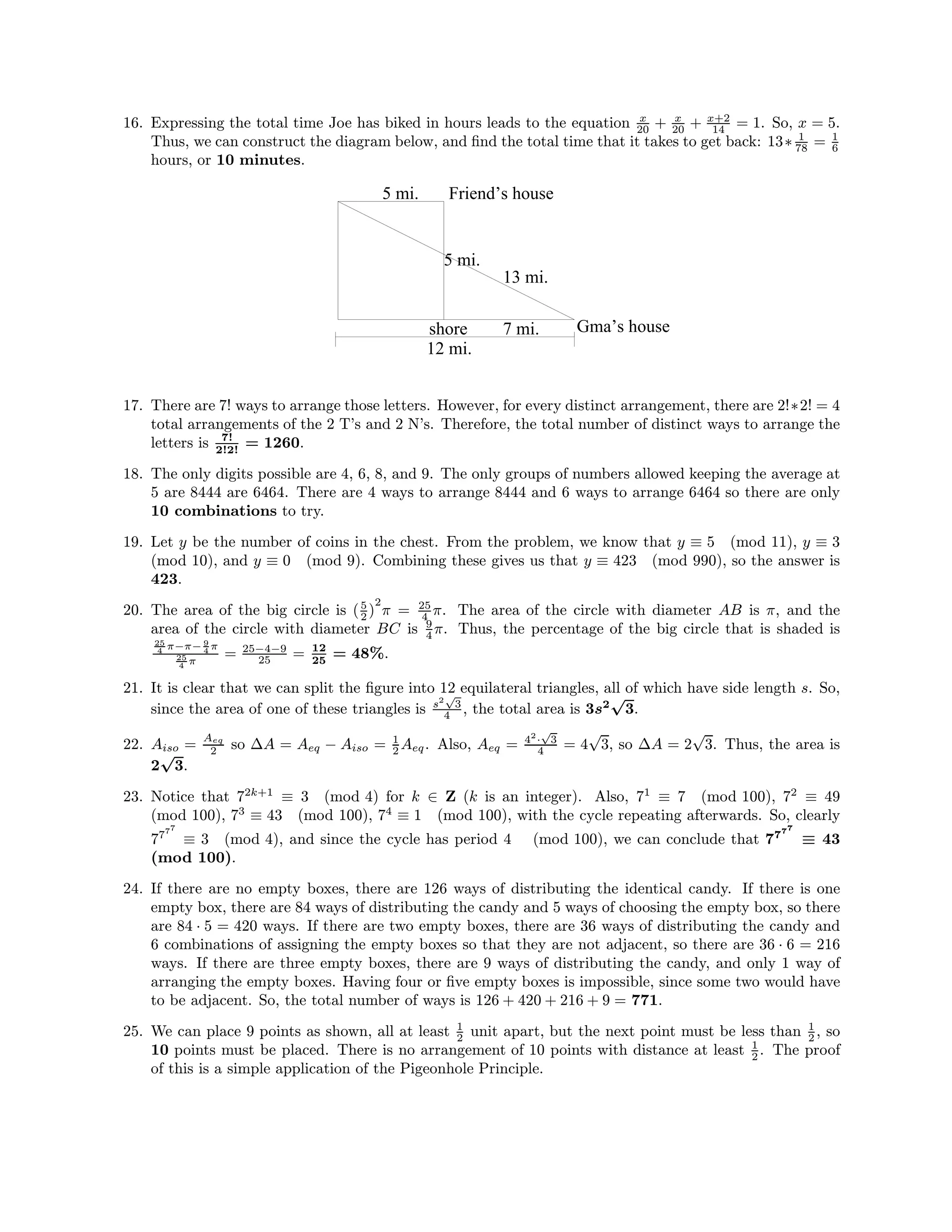 16. Expressing the total time Joe has biked in hours leads to the equation x
20 + x
20 + x+2
14 = 1. So, x = 5.
Thus, we can construct the diagram below, and ﬁnd the total time that it takes to get back: 13∗ 1
78 = 1
6
hours, or 10 minutes.
5 mi. Friend’s house
shore 7 mi. Gma’s house
13 mi.
5 mi.
12 mi.
17. There are 7! ways to arrange those letters. However, for every distinct arrangement, there are 2!∗2! = 4
total arrangements of the 2 T’s and 2 N’s. Therefore, the total number of distinct ways to arrange the
letters is 7!
2!2!
= 1260.
18. The only digits possible are 4, 6, 8, and 9. The only groups of numbers allowed keeping the average at
5 are 8444 are 6464. There are 4 ways to arrange 8444 and 6 ways to arrange 6464 so there are only
10 combinations to try.
19. Let y be the number of coins in the chest. From the problem, we know that y ≡ 5 (mod 11), y ≡ 3
(mod 10), and y ≡ 0 (mod 9). Combining these gives us that y ≡ 423 (mod 990), so the answer is
423.
20. The area of the big circle is (5
2 )
2
π = 25
4 π. The area of the circle with diameter AB is π, and the
area of the circle with diameter BC is 9
4 π. Thus, the percentage of the big circle that is shaded is
25
4 π−π− 9
4 π
25
4 π
= 25−4−9
25 = 12
25
= 48%.
21. It is clear that we can split the ﬁgure into 12 equilateral triangles, all of which have side length s. So,
since the area of one of these triangles is s2
√
3
4 , the total area is 3s2
√
3.
22. Aiso =
Aeq
2 so ∆A = Aeq − Aiso = 1
2 Aeq. Also, Aeq = 42
·
√
3
4 = 4
√
3, so ∆A = 2
√
3. Thus, the area is
2
√
3.
23. Notice that 72k+1
≡ 3 (mod 4) for k ∈ Z (k is an integer). Also, 71
≡ 7 (mod 100), 72
≡ 49
(mod 100), 73
≡ 43 (mod 100), 74
≡ 1 (mod 100), with the cycle repeating afterwards. So, clearly
7777
≡ 3 (mod 4), and since the cycle has period 4 (mod 100), we can conclude that 7777
≡ 43
(mod 100).
24. If there are no empty boxes, there are 126 ways of distributing the identical candy. If there is one
empty box, there are 84 ways of distributing the candy and 5 ways of choosing the empty box, so there
are 84 · 5 = 420 ways. If there are two empty boxes, there are 36 ways of distributing the candy and
6 combinations of assigning the empty boxes so that they are not adjacent, so there are 36 · 6 = 216
ways. If there are three empty boxes, there are 9 ways of distributing the candy, and only 1 way of
arranging the empty boxes. Having four or ﬁve empty boxes is impossible, since some two would have
to be adjacent. So, the total number of ways is 126 + 420 + 216 + 9 = 771.
25. We can place 9 points as shown, all at least 1
2 unit apart, but the next point must be less than 1
2 , so
10 points must be placed. There is no arrangement of 10 points with distance at least 1
2 . The proof
of this is a simple application of the Pigeonhole Principle.
 