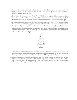 6. The area of an equilateral triangle with side length s is
√
3
4 s2
. Therefore, the side length is 4
√
2 and
height h = 2
√
6. Now, if r is the radius of the inscribed circle, then r = h
3 , since we have an equilateral
triangle. Thus the area is πr2
=8π
3
.
7. Let’s “resize” the coordinates to be x = x, y = 2y
3 . This keeps the origin at (0,0), but turns our ellipse
into a circle of radius 2. Thus now, the triangle is equilateral, and we can see it now has area 3
√
3.
Once we expand back, we can see we are just multiplying the area by 3
2 and so the answer is 9
√
3
2
.
8. By standard formula, we have that the radius of the inscibed circle, r, is r = ab sin A
2a+b (isoceles triangle
that is formed by cutting the pyramid vertically in half (cuts the base into 2 equal rectangles)).
h2
+ (b
2 )
2
= a2
gives a = h2 + b2
4 . Also sin A = h
a . Therefore, r = bh
2 h2+ b2
4 +b
. Note that the
diameter of the cube is the diameter of the sphere. Let l be the length of the side of the cube, so the
diameter of the cube is l
√
3 = 2r, so l = 2r√
3
. So, the volume of the pyramid is 1
3 b2
h and the cube
volume is l3
. So, the ratio is 25
√
3
6
.
r
a
C
h
A
b=base
A
a
9. A hexagon can be formed by removing any vertex, removing all vertices connected to that vertex, and
then removing any edges connected to any of the removed vertices, and these are the only hexagons in
the diagram. Thus, since there are 10 vertices, there are 10 hexagons in the ﬁgure.
10. Consider the ﬂattened version of the situation. Then let O be the center fo the spheres, A be the ﬁrst
reﬂection point, B be the point of C1 such that OB is perpendicular to OP. Then since OB = 1,OP =√
3, PBO = 60◦
and P, B, A are collinear, BAO = 60◦
implies that POA = 30◦
. Therefore, each
reﬂection takes the ray 1
12 around the circle, so there are 11 reﬂections.
 