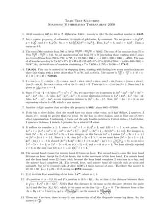 Team Test Solutions
Stanford Mathematics Tournament 2000
1. .6445 rounds to .645 to .65 to .7. Otherwise .6444... rounds to .644. So the smallest number is .6445.
2. Let c =price, p=purity, d =diameter, h=depth of gold mine, ki=constant. We are given c = k1p2
d3
,
p = k2
c2
h2 , and d = k3
3
√
ch. So, c = k1k2
2
c4
h4 k3
3ch3
= k4c5 1
h . Thus, k4c4
= h, and c = k5h
1
4 . Thus, p
varies as h
1
4 .
3. The sum of the numbers from 700 to 799 is 799·800
2 − 699·700
2 = 74950. The sum of the numbers from 70 to
79 is 79·80
2 − 69·70
2 = 745. So, all numbers that end from 70 to 79 (excluding those starting with 7, since
we counted those from 700 to 799) is 745·9+10(100 + 200 + . . . + 600 + 800 + 900) = 44705. The sum
of all numbers ending in 7 is 9(7+17+27+37+47+57+67+87+97)+9(100+200+. . .+600+800+900) =
38187. So, the total sum of numbers containing a 7 is 74950 + 44705 + 38186 = 157842.
4. 738,826. This can be arrived at by stepping down, starting with ﬁnding how many combinations are
there that begin with a letter other than V or W, and so forth. The answer is 8·9!
2·2 + 4·7!
2 + 4 · 6! + 4 ·
4! + 3! + 2! + 2! = 738826.
5. 0 = cos (α + β) + sin (α − β) = cos α · cos β − sin α · sin β + sin α · cos β − sin β cos α = (cos α + sin α) ·
(cos β − sin β). So cos α + sin α = 0 or cos β − sin β = 0. Then tan α = −1 or tan β = 1. Since tan β is
given as 1
2000 , tan α =−1.
6. Since α3
−α−1 = 0, then α10
= α8
+α7
. So, we can reduce our expression to 3α8
−3α6
−3α5
+4α4
+
2α3
−4α2
−6α−17. Also, 3α8
−3α6
−3α5
= 0, so our expression reduces to 4α4
+2α3
−4α2
−6α−17.
Also, 4α4
− 4α2
− 4α0
, so our expression reduces to 2α3
− 2α − 17. Now, 2α3
− 2α − 2 = 0, so our
expression reduces to -15, which is our answer.
7. Another 4-digit number that satisﬁes this property is 9801, since 9801=9*1089.
8. If she has a silver dollar, then she would have too many other coins, as 0 half dollars, 2 quarters, 3
dimes, etc. would be greater than the total. So she has no silver dollars, and at least one of every
other denomination. Continuing, it turns out the only feasible solution is 0 silver dollars, 1 half dollar,
2 quarters, 3 dimes, 4 nickels, 8 pennies, for a total of 18 coins.
9. It suﬃces to consider x ≥ 1, since 4(−x)
4
+ 1 = 4(x)
4
+ 1, and 4(0) + 1 = 1 is not prime. So,
4x4
+ 1 = (4x4
+ 4x2
+ 1) − 4x2
= (2x2
+ 1)
2
− (2x)
2
= (2x2
+ 1 − 2x)(2x2
+ 1 + 2x). For integers x,
both 2x2
− 2x + 1 and 2x2
+ 2x + 1 are integers, so this factors 4x4
+ 1 unless 2x2
− 2x + 1 = ±1
or 2x2
+ 2x + 1 = ±1. Since x > 0, then 2x2
+ 2x + 1 > 1, so we must have 2x2
− 2x + 1 = ±1.
2x2
− 2x + 1 = −1 is absurd (4x4
+ 1, 2x2
+ 2x + 1 > 0, so 2x2
− 2x + 1 = 4x4
+1
2x2+2x+1 > 0), so we solve
2x2
− 2x + 1 = 1, or 2x2
− 2x = 0, so x(x − 1) = 0, and x = 0 or x = 1. We have already rejected
x = 0, so the only case left is x = 1, or 4(1)
4
+ 1 = 5.
10. The second hand crosses the minute hand 59 times an hour. The second hand crosses the hour hand
60 times an hour, except for 2 of the hours, due to the movement of the hour hand. The minute hand
and the hour hand cross 22 times total, because the hour hand completes 2 rotations in a day, and
the minute hand completes 24. The second, hour, and minute hand all coincide only at noon and
midnight, but we’ve counted each of these 12:00’s 3 times instead of once. Therefore, the answer is
59 · 60 + 60 · 24 − 2 + 22 − 2 · 2, giving us 2872 crossings.
11. f(x) is either 0 or something of the form ±xm
, where m ≥ 0.
12. A’s position is (a − Vat, 0) and P’s position is (0, b − Vbt). So, at time t, the distance between them
is (a − Vat)2
+ (b − Vbt)2
. Notice that this distance is the same as the distance between the point
(a, b) and the line (Vat, Vbt), which is the same as the line Vbx − Vay = 0. The distance from a line
Ax + By + C = 0 and (x0, y0) is |Ax0+By0+C|
√
A2+B2
, so the answer is |bVa−aVb|
√
V 2
a +V 2
b
13. Given any 4 vertices, there is exactly one intersection of all the diagonals connecting them. So, the
answer is n
4
.
 