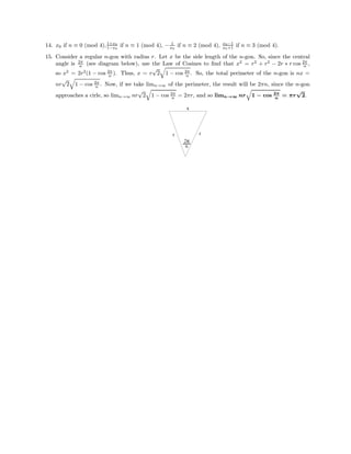 14. x0 if n ≡ 0 (mod 4),1+x0
1−x0
if n ≡ 1 (mod 4), − 1
x0
if n ≡ 2 (mod 4), x0−1
x0+1 if n ≡ 3 (mod 4).
15. Consider a regular n-gon with radius r. Let x be the side length of the n-gon. So, since the central
angle is 2π
n (see diagram below), use the Law of Cosines to ﬁnd that x2
= r2
+ r2
− 2r ∗ r cos 2π
n ,
so x2
= 2r2
(1 − cos 2π
n ). Thus, x = r
√
2 1 − cos 2π
n . So, the total perimeter of the n-gon is nx =
nr
√
2 1 − cos 2π
n . Now, if we take limn→∞ of the perimeter, the result will be 2πn, since the n-gon
approaches a cirle, so limn→∞ nr
√
2 1 − cos 2π
n = 2πr, and so limn→∞ nr 1 − cos 2π
n
= πr
√
2.
rr
x
2π
n
 